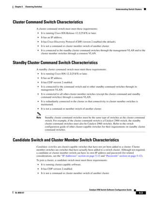 5-3
Catalyst 3750 Switch Software Configuration Guide
OL-8550-07
Chapter 5 Clustering Switches
Understanding Switch Clusters
Cluster Command Switch Characteristics
A cluster command switch must meet these requirements:
• It is running Cisco IOS Release 12.2(25)FX or later.
• It has an IP address.
• It has Cisco Discovery Protocol (CDP) version 2 enabled (the default).
• It is not a command or cluster member switch of another cluster.
• It is connected to the standby cluster command switches through the management VLAN and to the
cluster member switches through a common VLAN.
Standby Cluster Command Switch Characteristics
A standby cluster command switch must meet these requirements:
• It is running Cisco IOS 12.2(25)FX or later.
• It has an IP address.
• It has CDP version 2 enabled.
• It is connected to the command switch and to other standby command switches through its
management VLAN.
• It is connected to all other cluster member switches (except the cluster command and standby
command switches) through a common VLAN.
• It is redundantly connected to the cluster so that connectivity to cluster member switches is
maintained.
• It is not a command or member switch of another cluster.
Note Standby cluster command switches must be the same type of switches as the cluster command
switch. For example, if the cluster command switch is a Catalyst 2960 switch, the standby
cluster command switches must also be Catalyst 2960 switches. Refer to the switch
configuration guide of other cluster-capable switches for their requirements on standby cluster
command switches.
Candidate Switch and Cluster Member Switch Characteristics
Candidate switches are cluster-capable switches that have not yet been added to a cluster. Cluster
member switches are switches that have actually been added to a switch cluster. Although not required,
a candidate or cluster member switch can have its own IP address and password (for related
considerations, see the “IP Addresses” section on page 5-12 and “Passwords” section on page 5-12).
To join a cluster, a candidate switch must meet these requirements:
• It is running cluster-capable software.
• It has CDP version 2 enabled.
• It is not a command or cluster member switch of another cluster.
 