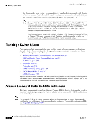 5-4
Catalyst 3750 Switch Software Configuration Guide
OL-8550-07
Chapter 5 Clustering Switches
Planning a Switch Cluster
• If a cluster standby group exists, it is connected to every standby cluster command switch through
at least one common VLAN. The VLAN to each standby cluster command switch can be different.
• It is connected to the cluster command switch through at least one common VLAN.
Note Catalyst 1900, Catalyst 2820, Catalyst 2900 XL, Catalyst 2950, and Catalyst 3500 XL
candidate and cluster member switches must be connected through their management VLAN
to the cluster command switch and standby cluster command switches. For complete
information about these switches in a switch-cluster environment, refer to the software
configuration guide for that specific switch.
This requirement does not apply if you have a Catalyst 2970, Catalyst 3550, Catalyst 3560,
or Catalyst 3750 cluster command switch. Candidate and cluster member switches can
connect through any VLAN in common with the cluster command switch.
Planning a Switch Cluster
Anticipating conflicts and compatibility issues is a high priority when you manage several switches
through a cluster. This section describes these guidelines, requirements, and caveats that you should
understand before you create the cluster:
• Automatic Discovery of Cluster Candidates and Members, page 5-4
• HSRP and Standby Cluster Command Switches, page 5-9
• IP Addresses, page 5-12
• Hostnames, page 5-12
• Passwords, page 5-12
• SNMP Community Strings, page 5-13
• TACACS+ and RADIUS, page 5-13
• LRE Profiles, page 5-13
Refer to the release notes for the list of Catalyst switches eligible for switch clustering, including which
ones can be cluster command switches and which ones can only be cluster member switches, and for the
required software versions and browser and Java plug-in configurations.
Automatic Discovery of Cluster Candidates and Members
The cluster command switch uses Cisco Discovery Protocol (CDP) to discover cluster member switches,
candidate switches, neighboring switch clusters, and edge devices across multiple VLANs and in star or
cascaded topologies.
Note Do not disable CDP on the cluster command switch, on cluster members, or on any cluster-capable
switches that you might want a cluster command switch to discover. For more information about CDP,
see Chapter 23, “Configuring CDP.”
 