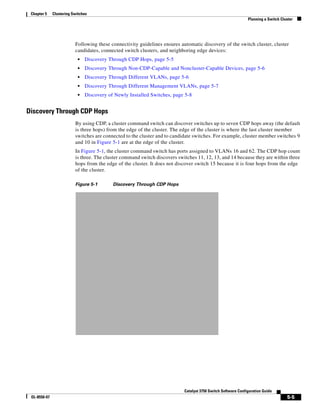 5-5
Catalyst 3750 Switch Software Configuration Guide
OL-8550-07
Chapter 5 Clustering Switches
Planning a Switch Cluster
Following these connectivity guidelines ensures automatic discovery of the switch cluster, cluster
candidates, connected switch clusters, and neighboring edge devices:
• Discovery Through CDP Hops, page 5-5
• Discovery Through Non-CDP-Capable and Noncluster-Capable Devices, page 5-6
• Discovery Through Different VLANs, page 5-6
• Discovery Through Different Management VLANs, page 5-7
• Discovery of Newly Installed Switches, page 5-8
Discovery Through CDP Hops
By using CDP, a cluster command switch can discover switches up to seven CDP hops away (the default
is three hops) from the edge of the cluster. The edge of the cluster is where the last cluster member
switches are connected to the cluster and to candidate switches. For example, cluster member switches 9
and 10 in Figure 5-1 are at the edge of the cluster.
In Figure 5-1, the cluster command switch has ports assigned to VLANs 16 and 62. The CDP hop count
is three. The cluster command switch discovers switches 11, 12, 13, and 14 because they are within three
hops from the edge of the cluster. It does not discover switch 15 because it is four hops from the edge
of the cluster.
Figure 5-1 Discovery Through CDP Hops
 