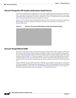 5-6
Catalyst 3750 Switch Software Configuration Guide
OL-8550-07
Chapter 5 Clustering Switches
Planning a Switch Cluster
Discovery Through Non-CDP-Capable and Noncluster-Capable Devices
If a cluster command switch is connected to a non-CDP-capable third-party hub (such as a non-Cisco
hub), it can discover cluster-enabled devices connected to that third-party hub. However, if the cluster
command switch is connected to a noncluster-capable Cisco device, it cannot discover a cluster-enabled
device connected beyond the noncluster-capable Cisco device.
Figure 5-2 shows that the cluster command switch discovers the switch that is connected to a third-party
hub. However, the cluster command switch does not discover the switch that is connected to a
Catalyst 5000 switch.
Figure 5-2 Discovery Through Non-CDP-Capable and Noncluster-Capable Devices
Discovery Through Different VLANs
If the cluster command switch is a Catalyst 2970, Catalyst 3550, Catalyst 3560, or Catalyst 3750 switch,
the cluster can have cluster member switches in different VLANs. As cluster member switches, they
must be connected through at least one VLAN in common with the cluster command switch. The cluster
command switch in Figure 5-3 has ports assigned to VLANs 9, 16, and 62 and therefore discovers the
switches in those VLANs. It does not discover the switch in VLAN 50. It also does not discover the
switch in VLAN 16 in the first column because the cluster command switch has no VLAN connectivity
to it.
Catalyst 2900 XL, Catalyst 2950, and Catalyst 3500 XL cluster member switches must be connected to
the cluster command switch through their management VLAN. For information about discovery through
management VLANs, see the “Discovery Through Different Management VLANs” section on page 5-7.
For more information about VLANs, see Chapter 12, “Configuring VLANs.”
 
