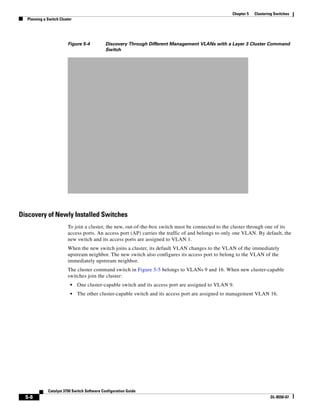 5-8
Catalyst 3750 Switch Software Configuration Guide
OL-8550-07
Chapter 5 Clustering Switches
Planning a Switch Cluster
Figure 5-4 Discovery Through Different Management VLANs with a Layer 3 Cluster Command
Switch
Discovery of Newly Installed Switches
To join a cluster, the new, out-of-the-box switch must be connected to the cluster through one of its
access ports. An access port (AP) carries the traffic of and belongs to only one VLAN. By default, the
new switch and its access ports are assigned to VLAN 1.
When the new switch joins a cluster, its default VLAN changes to the VLAN of the immediately
upstream neighbor. The new switch also configures its access port to belong to the VLAN of the
immediately upstream neighbor.
The cluster command switch in Figure 5-5 belongs to VLANs 9 and 16. When new cluster-capable
switches join the cluster:
• One cluster-capable switch and its access port are assigned to VLAN 9.
• The other cluster-capable switch and its access port are assigned to management VLAN 16.
 