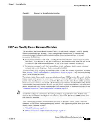 5-9
Catalyst 3750 Switch Software Configuration Guide
OL-8550-07
Chapter 5 Clustering Switches
Planning a Switch Cluster
Figure 5-5 Discovery of Newly Installed Switches
HSRP and Standby Cluster Command Switches
The switch uses Hot Standby Router Protocol (HSRP) so that you can configure a group of standby
cluster command switches. Because a cluster command switch manages the forwarding of all
communication and configuration information to all the cluster member switches, we strongly
recommend the following:
• For a cluster command switch stack, a standby cluster command switch is necessary if the entire
switch stack fails. However, if only the stack master in the command switch stack fails, the switch
stack elects a new stack master and resumes its role as the cluster command switch stack.
• For a cluster command switch that is a standalone switch, configure a standby cluster command
switch to take over if the primary cluster command switch fails.
A cluster standby group is a group of command-capable switches that meet the requirements described
in the “Standby Cluster Command Switch Characteristics” section on page 5-3. Only one cluster standby
group can be assigned per cluster.
The switches in the cluster standby group are ranked according to HSRP priorities. The switch with the
highest priority in the group is the active cluster command switch (AC). The switch with the next highest
priority is the standby cluster command switch (SC). The other switches in the cluster standby group are
the passive cluster command switches (PC). If the active cluster command switch and the standby cluster
command switch become disabled at the same time, the passive cluster command switch with the highest
priority becomes the active cluster command switch. For the limitations to automatic discovery, see the
“Automatic Recovery of Cluster Configuration” section on page 5-11.
Note The HSRP standby hold time interval should be greater than or equal to three times the hello time
interval. The default HSRP standby hold time interval is 10 seconds. The default HSRP standby hello
time interval is 3 seconds.
These connectivity guidelines ensure automatic discovery of the switch cluster, cluster candidates,
connected switch clusters, and neighboring edge devices. These topics also provide more detail about
standby cluster command switches:
• Virtual IP Addresses, page 5-10
• Other Considerations for Cluster Standby Groups, page 5-10
 