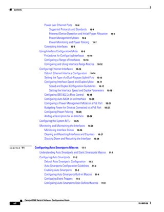 Contents
xii
Catalyst 2960 Switch Software Configuration Guide
OL-8603-06
Power over Ethernet Ports 10-4
Supported Protocols and Standards 10-4
Powered-Device Detection and Initial Power Allocation 10-5
Power Management Modes 10-6
Power Monitoring and Power Policing 10-7
Connecting Interfaces 10-9
Using Interface Configuration Mode 10-9
Procedures for Configuring Interfaces 10-10
Configuring a Range of Interfaces 10-10
Configuring and Using Interface Range Macros 10-12
Configuring Ethernet Interfaces 10-14
Default Ethernet Interface Configuration 10-14
Setting the Type of a Dual-Purpose Uplink Port 10-15
Configuring Interface Speed and Duplex Mode 10-17
Speed and Duplex Configuration Guidelines 10-17
Setting the Interface Speed and Duplex Parameters 10-18
Configuring IEEE 802.3x Flow Control 10-19
Configuring Auto-MDIX on an Interface 10-20
Configuring a Power Management Mode on a PoE Port 10-21
Budgeting Power for Devices Connected to a PoE Port 10-22
Configuring Power Policing 10-23
Adding a Description for an Interface 10-24
Configuring the System MTU 10-25
Monitoring and Maintaining the Interfaces 10-26
Monitoring Interface Status 10-26
Clearing and Resetting Interfaces and Counters 10-27
Shutting Down and Restarting the Interface 10-28
C H A P T E R 11 Configuring Auto Smartports Macros 11-1
Understanding Auto Smartports and Static Smartports Macros 11-1
Configuring Auto Smartports 11-2
Default Auto Smartports Configuration 11-2
Auto Smartports Configuration Guidelines 11-3
Enabling Auto Smartports 11-3
Configuring Auto Smartports Built-in Macros 11-4
Configuring Event Triggers 11-6
Configuring Auto Smartports User-Defined Macros 11-9
 