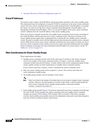 5-10
Catalyst 3750 Switch Software Configuration Guide
OL-8550-07
Chapter 5 Clustering Switches
Planning a Switch Cluster
• Automatic Recovery of Cluster Configuration, page 5-11
Virtual IP Addresses
You need to assign a unique virtual IP address and group number and name to the cluster standby group.
This information must be configured on a specific VLAN or routed port on the active cluster command
switch. The active cluster command switch receives traffic destined for the virtual IP address. To manage
the cluster, you must access the active cluster command switch through the virtual IP address, not
through the command-switch IP address. This is in case the IP address of the active cluster command
switch is different from the virtual IP address of the cluster standby group.
If the active cluster command switch fails, the standby cluster command switch assumes ownership of
the virtual IP address and becomes the active cluster command switch. The passive switches in the
cluster standby group compare their assigned priorities to decide the new standby cluster command
switch. The passive standby switch with the highest priority then becomes the standby cluster command
switch. When the previously active cluster command switch becomes active again, it resumes its role as
the active cluster command switch, and the current active cluster command switch becomes the standby
cluster command switch again. For more information about IP address in switch clusters, see the “IP
Addresses” section on page 5-12.
Other Considerations for Cluster Standby Groups
These requirements also apply:
• Standby cluster command switches must be the same type of switches as the cluster command
switch. For example, if the cluster command switch is a Catalyst switch, the standby cluster
command switches must also be Catalyst switches. Refer to the switch configuration guide of other
cluster-capable switches for their requirements on standby cluster command switches.
If your switch cluster has a Catalyst switch, it should be the cluster command switch.
• Only one cluster standby group can be assigned to a cluster. You can have more than one
router-redundancy standby group.
• All standby-group members must be members of the cluster.
Note There is no limit to the number of switches that you can assign as standby cluster command
switches. However, the total number of switches in the cluster—which would include the
active cluster command switch, standby-group members, and cluster member
switches—cannot be more than 16.
• Each standby-group member (Figure 5-6) must be connected to the cluster command switch through
the same VLAN. In this example, the cluster command switch and standby cluster command
switches are Catalyst 2970, Catalyst 3550, Catalyst 3560, or Catalyst 3750 cluster command
switches. Each standby-group member must also be redundantly connected to each other through at
least one VLAN in common with the switch cluster.
 