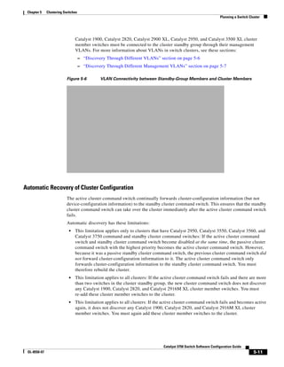 5-11
Catalyst 3750 Switch Software Configuration Guide
OL-8550-07
Chapter 5 Clustering Switches
Planning a Switch Cluster
Catalyst 1900, Catalyst 2820, Catalyst 2900 XL, Catalyst 2950, and Catalyst 3500 XL cluster
member switches must be connected to the cluster standby group through their management
VLANs. For more information about VLANs in switch clusters, see these sections:
– “Discovery Through Different VLANs” section on page 5-6
– “Discovery Through Different Management VLANs” section on page 5-7
Figure 5-6 VLAN Connectivity between Standby-Group Members and Cluster Members
Automatic Recovery of Cluster Configuration
The active cluster command switch continually forwards cluster-configuration information (but not
device-configuration information) to the standby cluster command switch. This ensures that the standby
cluster command switch can take over the cluster immediately after the active cluster command switch
fails.
Automatic discovery has these limitations:
• This limitation applies only to clusters that have Catalyst 2950, Catalyst 3550, Catalyst 3560, and
Catalyst 3750 command and standby cluster command switches: If the active cluster command
switch and standby cluster command switch become disabled at the same time, the passive cluster
command switch with the highest priority becomes the active cluster command switch. However,
because it was a passive standby cluster command switch, the previous cluster command switch did
not forward cluster-configuration information to it. The active cluster command switch only
forwards cluster-configuration information to the standby cluster command switch. You must
therefore rebuild the cluster.
• This limitation applies to all clusters: If the active cluster command switch fails and there are more
than two switches in the cluster standby group, the new cluster command switch does not discover
any Catalyst 1900, Catalyst 2820, and Catalyst 2916M XL cluster member switches. You must
re-add these cluster member switches to the cluster.
• This limitation applies to all clusters: If the active cluster command switch fails and becomes active
again, it does not discover any Catalyst 1900, Catalyst 2820, and Catalyst 2916M XL cluster
member switches. You must again add these cluster member switches to the cluster.
 