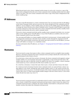 5-12
Catalyst 3750 Switch Software Configuration Guide
OL-8550-07
Chapter 5 Clustering Switches
Planning a Switch Cluster
When the previously active cluster command switch resumes its active role, it receives a copy of the
latest cluster configuration from the active cluster command switch, including members that were added
while it was down. The active cluster command switch sends a copy of the cluster configuration to the
cluster standby group.
IP Addresses
You must assign IP information to a cluster command switch. You can assign more than one IP address
to the cluster command switch, and you can access the cluster through any of the command-switch IP
addresses. If you configure a cluster standby group, you must use the standby-group virtual IP address
to manage the cluster from the active cluster command switch. Using the virtual IP address ensures that
you retain connectivity to the cluster if the active cluster command switch fails and that a standby cluster
command switch becomes the active cluster command switch.
If the active cluster command switch fails and the standby cluster command switch takes over, you must
either use the standby-group virtual IP address or any of the IP addresses available on the new active
cluster command switch to access the cluster.
You can assign an IP address to a cluster-capable switch, but it is not necessary. A cluster member switch
is managed and communicates with other cluster member switches through the command-switch IP
address. If the cluster member switch leaves the cluster and it does not have its own IP address, you must
assign an IP address to manage it as a standalone switch.
For more information about IP addresses, see Chapter 3, “Assigning the Switch IP Address and Default
Gateway.”
Hostnames
You do not need to assign a host name to either a cluster command switch or an eligible cluster member.
However, a hostname assigned to the cluster command switch can help to identify the switch cluster. The
default hostname for the switch is Switch.
If a switch joins a cluster and it does not have a hostname, the cluster command switch appends a unique
member number to its own hostname and assigns it sequentially as each switch joins the cluster. The
number means the order in which the switch was added to the cluster. For example, a cluster command
switch named eng-cluster could name the fifth cluster member eng-cluster-5.
If a switch has a hostname, it retains that name when it joins a cluster and when it leaves the cluster.
If a switch received its hostname from the cluster command switch, was removed from a cluster, was
then added to a new cluster, and kept the same member number (such as 5), the switch overwrites the
old hostname (such as eng-cluster-5) with the hostname of the cluster command switch in the new cluster
(such as mkg-cluster-5). If the switch member number changes in the new cluster (such as 3), the switch
retains the previous name (eng-cluster-5).
Passwords
You do not need to assign passwords to an individual switch if it will be a cluster member. When a switch
joins a cluster, it inherits the command-switch password and retains it when it leaves the cluster. If no
command-switch password is configured, the cluster member switch inherits a null password. Cluster
member switches only inherit the command-switch password.
 