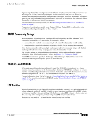 5-13
Catalyst 3750 Switch Software Configuration Guide
OL-8550-07
Chapter 5 Clustering Switches
Planning a Switch Cluster
If you change the member-switch password to be different from the command-switch password and save
the change, the switch is not manageable by the cluster command switch until you change the
member-switch password to match the command-switch password. Rebooting the member switch does
not revert the password back to the command-switch password. We recommend that you do not change
the member-switch password after it joins a cluster.
For more information about passwords, see the “Preventing Unauthorized Access to Your Switch”
section on page 8-1.
For password considerations specific to the Catalyst 1900 and Catalyst 2820 switches, refer to the
installation and configuration guides for those switches.
SNMP Community Strings
A cluster member switch inherits the command-switch first read-only (RO) and read-write (RW)
community strings with @esN appended to the community strings:
• command-switch-readonly-community-string@esN, where N is the member-switch number.
• command-switch-readwrite-community-string@esN, where N is the member-switch number.
If the cluster command switch has multiple read-only or read-write community strings, only the first
read-only and read-write strings are propagated to the cluster member switch.
The switches support an unlimited number of community strings and string lengths. For more
information about SNMP and community strings, see Chapter 29, “Configuring SNMP.”
For SNMP considerations specific to the Catalyst 1900 and Catalyst 2820 switches, refer to the
installation and configuration guides specific to those switches.
TACACS+ and RADIUS
If Terminal Access Controller Access Control System Plus (TACACS+) is configured on a cluster
member, it must be configured on all cluster members. Similarly, if RADIUS is configured on a cluster
member, it must be configured on all cluster members. Further, the same switch cluster cannot have some
members configured with TACACS+ and other members configured with RADIUS.
For more information about TACACS+, see the “Controlling Switch Access with TACACS+” section on
page 8-10. For more information about RADIUS, see the “Controlling Switch Access with RADIUS”
section on page 8-17.
LRE Profiles
A configuration conflict occurs if a switch cluster has Long-Reach Ethernet (LRE) switches that use both
private and public profiles. If one LRE switch in a cluster is assigned a public profile, all LRE switches
in that cluster must have that same public profile. Before you add an LRE switch to a cluster, make sure
that you assign it the same public profile used by other LRE switches in the cluster.
A cluster can have a mix of LRE switches that use different private profiles.
 