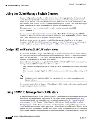 5-14
Catalyst 3750 Switch Software Configuration Guide
OL-8550-07
Chapter 5 Clustering Switches
Using the CLI to Manage Switch Clusters
Using the CLI to Manage Switch Clusters
You can configure cluster member switches from the CLI by first logging into the cluster command
switch. Enter the rcommand user EXEC command and the cluster member switch number to start a
Telnet session (through a console or Telnet connection) and to access the cluster member switch CLI.
The command mode changes, and the Cisco IOS commands operate as usual. Enter the exit privileged
EXEC command on the cluster member switch to return to the command-switch CLI.
This example shows how to log into member-switch 3 from the command-switch CLI:
switch# rcommand 3
If you do not know the member-switch number, enter the show cluster members privileged EXEC
command on the cluster command switch. For more information about the rcommand command and all
other cluster commands, refer to the switch command reference.
The Telnet session accesses the member-switch CLI at the same privilege level as on the cluster
command switch. The Cisco IOS commands then operate as usual. For instructions on configuring the
switch for a Telnet session, see the “Disabling Password Recovery” section on page 8-5.
Catalyst 1900 and Catalyst 2820 CLI Considerations
If your switch cluster has Catalyst 1900 and Catalyst 2820 switches running standard edition software,
the Telnet session accesses the management console (a menu-driven interface) if the cluster command
switch is at privilege level 15. If the cluster command switch is at privilege level 1 to 14, you are
prompted for the password to access the menu console.
Command-switch privilege levels map to the Catalyst 1900 and Catalyst 2820 cluster member switches
running standard and Enterprise Edition Software as follows:
• If the command-switch privilege level is 1 to 14, the cluster member switch is accessed at privilege
level 1.
• If the command-switch privilege level is 15, the cluster member switch is accessed at privilege level
15.
Note The Catalyst 1900 and Catalyst 2820 CLI is available only on switches running Enterprise
Edition Software.
For more information about the Catalyst 1900 and Catalyst 2820 switches, refer to the installation and
configuration guides for those switches.
Using SNMP to Manage Switch Clusters
When you first power on the switch, SNMP is enabled if you enter the IP information by using the setup
program and accept its proposed configuration. If you did not use the setup program to enter the IP
information and SNMP was not enabled, you can enable it as described in the “Configuring SNMP”
section on page 29-6. On Catalyst 1900 and Catalyst 2820 switches, SNMP is enabled by default.
When you create a cluster, the cluster command switch manages the exchange of messages between
cluster member switches and an SNMP application. The cluster software on the cluster command switch
appends the cluster member switch number (@esN, where N is the switch number) to the first configured
read-write and read-only community strings on the cluster command switch and propagates them to the
 