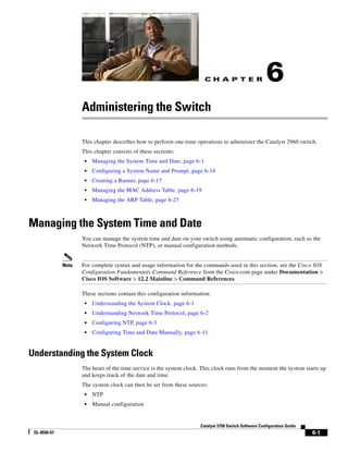 C H A P T E R
6-1
Catalyst 3750 Switch Software Configuration Guide
OL-8550-07
6
Administering the Switch
This chapter describes how to perform one-time operations to administer the Catalyst 2960 switch.
This chapter consists of these sections:
• Managing the System Time and Date, page 6-1
• Configuring a System Name and Prompt, page 6-14
• Creating a Banner, page 6-17
• Managing the MAC Address Table, page 6-19
• Managing the ARP Table, page 6-27
Managing the System Time and Date
You can manage the system time and date on your switch using automatic configuration, such as the
Network Time Protocol (NTP), or manual configuration methods.
Note For complete syntax and usage information for the commands used in this section, see the Cisco IOS
Configuration Fundamentals Command Reference from the Cisco.com page under Documentation >
Cisco IOS Software > 12.2 Mainline > Command References.
These sections contain this configuration information:
• Understanding the System Clock, page 6-1
• Understanding Network Time Protocol, page 6-2
• Configuring NTP, page 6-3
• Configuring Time and Date Manually, page 6-11
Understanding the System Clock
The heart of the time service is the system clock. This clock runs from the moment the system starts up
and keeps track of the date and time.
The system clock can then be set from these sources:
• NTP
• Manual configuration
 