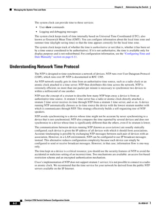 6-2
Catalyst 3750 Switch Software Configuration Guide
OL-8550-07
Chapter 6 Administering the Switch
Managing the System Time and Date
The system clock can provide time to these services:
• User show commands
• Logging and debugging messages
The system clock keeps track of time internally based on Universal Time Coordinated (UTC), also
known as Greenwich Mean Time (GMT). You can configure information about the local time zone and
summer time (daylight saving time) so that the time appears correctly for the local time zone.
The system clock keeps track of whether the time is authoritative or not (that is, whether it has been set
by a time source considered to be authoritative). If it is not authoritative, the time is available only for
display purposes and is not redistributed. For configuration information, see the “Configuring Time and
Date Manually” section on page 6-11.
Understanding Network Time Protocol
The NTP is designed to time-synchronize a network of devices. NTP runs over User Datagram Protocol
(UDP), which runs over IP. NTP is documented in RFC 1305.
An NTP network usually gets its time from an authoritative time source, such as a radio clock or an
atomic clock attached to a time server. NTP then distributes this time across the network. NTP is
extremely efficient; no more than one packet per minute is necessary to synchronize two devices to
within a millisecond of one another.
NTP uses the concept of a stratum to describe how many NTP hops away a device is from an
authoritative time source. A stratum 1 time server has a radio or atomic clock directly attached, a
stratum 2 time server receives its time through NTP from a stratum 1 time server, and so on. A device
running NTP automatically chooses as its time source the device with the lowest stratum number with
which it communicates through NTP. This strategy effectively builds a self-organizing tree of NTP
speakers.
NTP avoids synchronizing to a device whose time might not be accurate by never synchronizing to a
device that is not synchronized. NTP also compares the time reported by several devices and does not
synchronize to a device whose time is significantly different than the others, even if its stratum is lower.
The communications between devices running NTP (known as associations) are usually statically
configured; each device is given the IP address of all devices with which it should form associations.
Accurate timekeeping is possible by exchanging NTP messages between each pair of devices with an
association. However, in a LAN environment, NTP can be configured to use IP broadcast messages
instead. This alternative reduces configuration complexity because each device can simply be
configured to send or receive broadcast messages. However, in that case, information flow is one-way
only.
The time kept on a device is a critical resource; you should use the security features of NTP to avoid the
accidental or malicious setting of an incorrect time. Two mechanisms are available: an access list-based
restriction scheme and an encrypted authentication mechanism.
Cisco’s implementation of NTP does not support stratum 1 service; it is not possible to connect to a radio
or atomic clock. We recommend that the time service for your network be derived from the public NTP
servers available on the IP Internet.
 