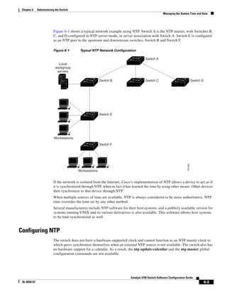 6-3
Catalyst 3750 Switch Software Configuration Guide
OL-8550-07
Chapter 6 Administering the Switch
Managing the System Time and Date
Figure 6-1 shows a typical network example using NTP. Switch A is the NTP master, with Switches B,
C, and D configured in NTP server mode, in server association with Switch A. Switch E is configured
as an NTP peer to the upstream and downstream switches, Switch B and Switch F.
Figure 6-1 Typical NTP Network Configuration
If the network is isolated from the Internet, Cisco’s implementation of NTP allows a device to act as if
it is synchronized through NTP, when in fact it has learned the time by using other means. Other devices
then synchronize to that device through NTP.
When multiple sources of time are available, NTP is always considered to be more authoritative. NTP
time overrides the time set by any other method.
Several manufacturers include NTP software for their host systems, and a publicly available version for
systems running UNIX and its various derivatives is also available. This software allows host systems
to be time-synchronized as well.
Configuring NTP
The switch does not have a hardware-supported clock and cannot function as an NTP master clock to
which peers synchronize themselves when an external NTP source is not available. The switch also has
no hardware support for a calendar. As a result, the ntp update-calendar and the ntp master global
configuration commands are not available.
Switch F
Switch A
Workstations
Workstations
Local
workgroup
servers
101349
Switch B
Switch E
Switch C Switch D
 