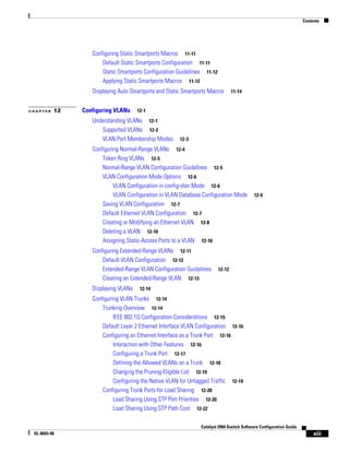 Contents
xiii
Catalyst 2960 Switch Software Configuration Guide
OL-8603-06
Configuring Static Smartports Macros 11-11
Default Static Smartports Configuration 11-11
Static Smartports Configuration Guidelines 11-12
Applying Static Smartports Macros 11-12
Displaying Auto Smartports and Static Smartports Macros 11-14
C H A P T E R 12 Configuring VLANs 12-1
Understanding VLANs 12-1
Supported VLANs 12-2
VLAN Port Membership Modes 12-3
Configuring Normal-Range VLANs 12-4
Token Ring VLANs 12-5
Normal-Range VLAN Configuration Guidelines 12-5
VLAN Configuration Mode Options 12-6
VLAN Configuration in config-vlan Mode 12-6
VLAN Configuration in VLAN Database Configuration Mode 12-6
Saving VLAN Configuration 12-7
Default Ethernet VLAN Configuration 12-7
Creating or Modifying an Ethernet VLAN 12-8
Deleting a VLAN 12-10
Assigning Static-Access Ports to a VLAN 12-10
Configuring Extended-Range VLANs 12-11
Default VLAN Configuration 12-12
Extended-Range VLAN Configuration Guidelines 12-12
Creating an Extended-Range VLAN 12-13
Displaying VLANs 12-14
Configuring VLAN Trunks 12-14
Trunking Overview 12-14
IEEE 802.1Q Configuration Considerations 12-15
Default Layer 2 Ethernet Interface VLAN Configuration 12-16
Configuring an Ethernet Interface as a Trunk Port 12-16
Interaction with Other Features 12-16
Configuring a Trunk Port 12-17
Defining the Allowed VLANs on a Trunk 12-18
Changing the Pruning-Eligible List 12-19
Configuring the Native VLAN for Untagged Traffic 12-19
Configuring Trunk Ports for Load Sharing 12-20
Load Sharing Using STP Port Priorities 12-20
Load Sharing Using STP Path Cost 12-22
 
