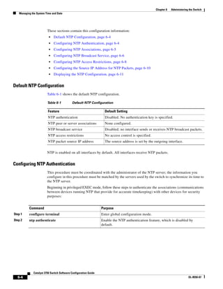 6-4
Catalyst 3750 Switch Software Configuration Guide
OL-8550-07
Chapter 6 Administering the Switch
Managing the System Time and Date
These sections contain this configuration information:
• Default NTP Configuration, page 6-4
• Configuring NTP Authentication, page 6-4
• Configuring NTP Associations, page 6-5
• Configuring NTP Broadcast Service, page 6-6
• Configuring NTP Access Restrictions, page 6-8
• Configuring the Source IP Address for NTP Packets, page 6-10
• Displaying the NTP Configuration, page 6-11
Default NTP Configuration
Table 6-1 shows the default NTP configuration.
NTP is enabled on all interfaces by default. All interfaces receive NTP packets.
Configuring NTP Authentication
This procedure must be coordinated with the administrator of the NTP server; the information you
configure in this procedure must be matched by the servers used by the switch to synchronize its time to
the NTP server.
Beginning in privileged EXEC mode, follow these steps to authenticate the associations (communications
between devices running NTP that provide for accurate timekeeping) with other devices for security
purposes:
Table 6-1 Default NTP Configuration
Feature Default Setting
NTP authentication Disabled. No authentication key is specified.
NTP peer or server associations None configured.
NTP broadcast service Disabled; no interface sends or receives NTP broadcast packets.
NTP access restrictions No access control is specified.
NTP packet source IP address The source address is set by the outgoing interface.
Command Purpose
Step 1 configure terminal Enter global configuration mode.
Step 2 ntp authenticate Enable the NTP authentication feature, which is disabled by
default.
 