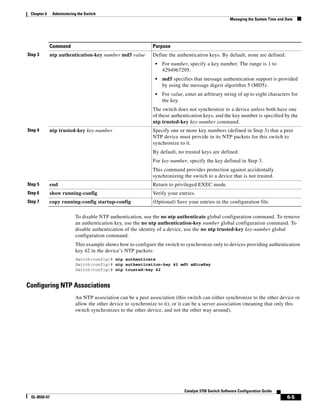6-5
Catalyst 3750 Switch Software Configuration Guide
OL-8550-07
Chapter 6 Administering the Switch
Managing the System Time and Date
To disable NTP authentication, use the no ntp authenticate global configuration command. To remove
an authentication key, use the no ntp authentication-key number global configuration command. To
disable authentication of the identity of a device, use the no ntp trusted-key key-number global
configuration command.
This example shows how to configure the switch to synchronize only to devices providing authentication
key 42 in the device’s NTP packets:
Switch(config)# ntp authenticate
Switch(config)# ntp authentication-key 42 md5 aNiceKey
Switch(config)# ntp trusted-key 42
Configuring NTP Associations
An NTP association can be a peer association (this switch can either synchronize to the other device or
allow the other device to synchronize to it), or it can be a server association (meaning that only this
switch synchronizes to the other device, and not the other way around).
Step 3 ntp authentication-key number md5 value Define the authentication keys. By default, none are defined.
• For number, specify a key number. The range is 1 to
4294967295.
• md5 specifies that message authentication support is provided
by using the message digest algorithm 5 (MD5).
• For value, enter an arbitrary string of up to eight characters for
the key.
The switch does not synchronize to a device unless both have one
of these authentication keys, and the key number is specified by the
ntp trusted-key key-number command.
Step 4 ntp trusted-key key-number Specify one or more key numbers (defined in Step 3) that a peer
NTP device must provide in its NTP packets for this switch to
synchronize to it.
By default, no trusted keys are defined.
For key-number, specify the key defined in Step 3.
This command provides protection against accidentally
synchronizing the switch to a device that is not trusted.
Step 5 end Return to privileged EXEC mode.
Step 6 show running-config Verify your entries.
Step 7 copy running-config startup-config (Optional) Save your entries in the configuration file.
Command Purpose
 