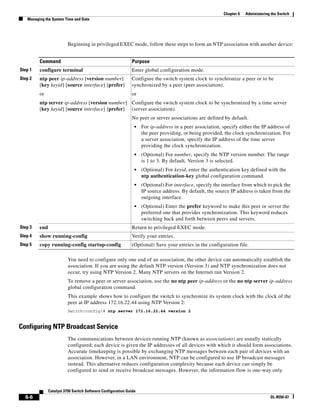 6-6
Catalyst 3750 Switch Software Configuration Guide
OL-8550-07
Chapter 6 Administering the Switch
Managing the System Time and Date
Beginning in privileged EXEC mode, follow these steps to form an NTP association with another device:
You need to configure only one end of an association; the other device can automatically establish the
association. If you are using the default NTP version (Version 3) and NTP synchronization does not
occur, try using NTP Version 2. Many NTP servers on the Internet run Version 2.
To remove a peer or server association, use the no ntp peer ip-address or the no ntp server ip-address
global configuration command.
This example shows how to configure the switch to synchronize its system clock with the clock of the
peer at IP address 172.16.22.44 using NTP Version 2:
Switch(config)# ntp server 172.16.22.44 version 2
Configuring NTP Broadcast Service
The communications between devices running NTP (known as associations) are usually statically
configured; each device is given the IP addresses of all devices with which it should form associations.
Accurate timekeeping is possible by exchanging NTP messages between each pair of devices with an
association. However, in a LAN environment, NTP can be configured to use IP broadcast messages
instead. This alternative reduces configuration complexity because each device can simply be
configured to send or receive broadcast messages. However, the information flow is one-way only.
Command Purpose
Step 1 configure terminal Enter global configuration mode.
Step 2 ntp peer ip-address [version number]
[key keyid] [source interface] [prefer]
or
ntp server ip-address [version number]
[key keyid] [source interface] [prefer]
Configure the switch system clock to synchronize a peer or to be
synchronized by a peer (peer association).
or
Configure the switch system clock to be synchronized by a time server
(server association).
No peer or server associations are defined by default.
• For ip-address in a peer association, specify either the IP address of
the peer providing, or being provided, the clock synchronization. For
a server association, specify the IP address of the time server
providing the clock synchronization.
• (Optional) For number, specify the NTP version number. The range
is 1 to 3. By default, Version 3 is selected.
• (Optional) For keyid, enter the authentication key defined with the
ntp authentication-key global configuration command.
• (Optional) For interface, specify the interface from which to pick the
IP source address. By default, the source IP address is taken from the
outgoing interface.
• (Optional) Enter the prefer keyword to make this peer or server the
preferred one that provides synchronization. This keyword reduces
switching back and forth between peers and servers.
Step 3 end Return to privileged EXEC mode.
Step 4 show running-config Verify your entries.
Step 5 copy running-config startup-config (Optional) Save your entries in the configuration file.
 