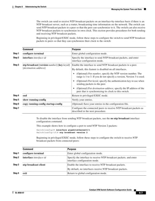 6-7
Catalyst 3750 Switch Software Configuration Guide
OL-8550-07
Chapter 6 Administering the Switch
Managing the System Time and Date
The switch can send or receive NTP broadcast packets on an interface-by-interface basis if there is an
NTP broadcast server, such as a router, broadcasting time information on the network. The switch can
send NTP broadcast packets to a peer so that the peer can synchronize to it. The switch can also receive
NTP broadcast packets to synchronize its own clock. This section provides procedures for both sending
and receiving NTP broadcast packets.
Beginning in privileged EXEC mode, follow these steps to configure the switch to send NTP broadcast
packets to peers so that they can synchronize their clock to the switch:
To disable the interface from sending NTP broadcast packets, use the no ntp broadcast interface
configuration command.
This example shows how to configure a port to send NTP Version 2 packets:
Switch(config)# interface gigabitethernet0/1
Switch(config-if)# ntp broadcast version 2
Beginning in privileged EXEC mode, follow these steps to configure the switch to receive NTP
broadcast packets from connected peers:
Command Purpose
Step 1 configure terminal Enter global configuration mode.
Step 2 interface interface-id Specify the interface to send NTP broadcast packets, and enter
interface configuration mode.
Step 3 ntp broadcast [version number] [key keyid]
[destination-address]
Enable the interface to send NTP broadcast packets to a peer.
By default, this feature is disabled on all interfaces.
• (Optional) For number, specify the NTP version number. The
range is 1 to 3. If you do not specify a version, Version 3 is used.
• (Optional) For keyid, specify the authentication key to use when
sending packets to the peer.
• (Optional) For destination-address, specify the IP address of the
peer that is synchronizing its clock to this switch.
Step 4 end Return to privileged EXEC mode.
Step 5 show running-config Verify your entries.
Step 6 copy running-config startup-config (Optional) Save your entries in the configuration file.
Step 7 Configure the connected peers to receive NTP broadcast packets as
described in the next procedure.
Command Purpose
Step 1 configure terminal Enter global configuration mode.
Step 2 interface interface-id Specify the interface to receive NTP broadcast packets, and enter
interface configuration mode.
Step 3 ntp broadcast client Enable the interface to receive NTP broadcast packets.
By default, no interfaces receive NTP broadcast packets.
Step 4 exit Return to global configuration mode.
 