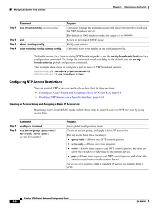 6-8
Catalyst 3750 Switch Software Configuration Guide
OL-8550-07
Chapter 6 Administering the Switch
Managing the System Time and Date
To disable an interface from receiving NTP broadcast packets, use the no ntp broadcast client interface
configuration command. To change the estimated round-trip delay to the default, use the no ntp
broadcastdelay global configuration command.
This example shows how to configure a port to receive NTP broadcast packets:
Switch(config)# interface gigabitethernet0/1
Switch(config-if)# ntp broadcast client
Configuring NTP Access Restrictions
You can control NTP access on two levels as described in these sections:
• Creating an Access Group and Assigning a Basic IP Access List, page 6-8
• Disabling NTP Services on a Specific Interface, page 6-10
Creating an Access Group and Assigning a Basic IP Access List
Beginning in privileged EXEC mode, follow these steps to control access to NTP services by using
access lists:
Step 5 ntp broadcastdelay microseconds (Optional) Change the estimated round-trip delay between the switch and
the NTP broadcast server.
The default is 3000 microseconds; the range is 1 to 999999.
Step 6 end Return to privileged EXEC mode.
Step 7 show running-config Verify your entries.
Step 8 copy running-config startup-config (Optional) Save your entries in the configuration file.
Command Purpose
Command Purpose
Step 1 configure terminal Enter global configuration mode.
Step 2 ntp access-group {query-only |
serve-only | serve | peer}
access-list-number
Create an access group, and apply a basic IP access list.
The keywords have these meanings:
• query-only—Allows only NTP control queries.
• serve-only—Allows only time requests.
• serve—Allows time requests and NTP control queries, but does not
allow the switch to synchronize to the remote device.
• peer—Allows time requests and NTP control queries and allows the
switch to synchronize to the remote device.
For access-list-number, enter a standard IP access list number from 1
to 99.
 