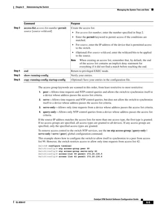 6-9
Catalyst 3750 Switch Software Configuration Guide
OL-8550-07
Chapter 6 Administering the Switch
Managing the System Time and Date
The access group keywords are scanned in this order, from least restrictive to most restrictive:
1. peer—Allows time requests and NTP control queries and allows the switch to synchronize itself to
a device whose address passes the access list criteria.
2. serve—Allows time requests and NTP control queries, but does not allow the switch to synchronize
itself to a device whose address passes the access list criteria.
3. serve-only—Allows only time requests from a device whose address passes the access list criteria.
4. query-only—Allows only NTP control queries from a device whose address passes the access list
criteria.
If the source IP address matches the access lists for more than one access type, the first type is granted.
If no access groups are specified, all access types are granted to all devices. If any access groups are
specified, only the specified access types are granted.
To remove access control to the switch NTP services, use the no ntp access-group {query-only |
serve-only | serve | peer} global configuration command.
This example shows how to configure the switch to allow itself to synchronize to a peer from access
list 99. However, the switch restricts access to allow only time requests from access list 42:
Switch# configure terminal
Switch(config)# ntp access-group peer 99
Switch(config)# ntp access-group serve-only 42
Switch(config)# access-list 99 permit 172.20.130.5
Switch(config)# access list 42 permit 172.20.130.6
Step 3 access-list access-list-number permit
source [source-wildcard]
Create the access list.
• For access-list-number, enter the number specified in Step 2.
• Enter the permit keyword to permit access if the conditions are
matched.
• For source, enter the IP address of the device that is permitted access
to the switch.
• (Optional) For source-wildcard, enter the wildcard bits to be applied
to the source.
Note When creating an access list, remember that, by default, the end
of the access list contains an implicit deny statement for
everything if it did not find a match before reaching the end.
Step 4 end Return to privileged EXEC mode.
Step 5 show running-config Verify your entries.
Step 6 copy running-config startup-config (Optional) Save your entries in the configuration file.
Command Purpose
 