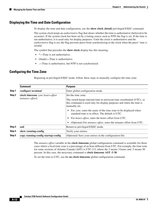 6-12
Catalyst 3750 Switch Software Configuration Guide
OL-8550-07
Chapter 6 Administering the Switch
Managing the System Time and Date
Displaying the Time and Date Configuration
To display the time and date configuration, use the show clock [detail] privileged EXEC command.
The system clock keeps an authoritative flag that shows whether the time is authoritative (believed to be
accurate). If the system clock has been set by a timing source such as NTP, the flag is set. If the time is
not authoritative, it is used only for display purposes. Until the clock is authoritative and the
authoritative flag is set, the flag prevents peers from synchronizing to the clock when the peers’ time is
invalid.
The symbol that precedes the show clock display has this meaning:
• *—Time is not authoritative.
• (blank)—Time is authoritative.
• .—Time is authoritative, but NTP is not synchronized.
Configuring the Time Zone
Beginning in privileged EXEC mode, follow these steps to manually configure the time zone:
The minutes-offset variable in the clock timezone global configuration command is available for those
cases where a local time zone is a percentage of an hour different from UTC. For example, the time zone
for some sections of Atlantic Canada (AST) is UTC-3.5, where the 3 means 3 hours and .5 means 50
percent. In this case, the necessary command is clock timezone AST -3 30.
To set the time to UTC, use the no clock timezone global configuration command.
Command Purpose
Step 1 configure terminal Enter global configuration mode.
Step 2 clock timezone zone hours-offset
[minutes-offset]
Set the time zone.
The switch keeps internal time in universal time coordinated (UTC), so
this command is used only for display purposes and when the time is
manually set.
• For zone, enter the name of the time zone to be displayed when
standard time is in effect. The default is UTC.
• For hours-offset, enter the hours offset from UTC.
• (Optional) For minutes-offset, enter the minutes offset from UTC.
Step 3 end Return to privileged EXEC mode.
Step 4 show running-config Verify your entries.
Step 5 copy running-config startup-config (Optional) Save your entries in the configuration file.
 