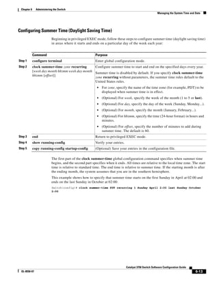 6-13
Catalyst 3750 Switch Software Configuration Guide
OL-8550-07
Chapter 6 Administering the Switch
Managing the System Time and Date
Configuring Summer Time (Daylight Saving Time)
Beginning in privileged EXEC mode, follow these steps to configure summer time (daylight saving time)
in areas where it starts and ends on a particular day of the week each year:
The first part of the clock summer-time global configuration command specifies when summer time
begins, and the second part specifies when it ends. All times are relative to the local time zone. The start
time is relative to standard time. The end time is relative to summer time. If the starting month is after
the ending month, the system assumes that you are in the southern hemisphere.
This example shows how to specify that summer time starts on the first Sunday in April at 02:00 and
ends on the last Sunday in October at 02:00:
Switch(config)# clock summer-time PDT recurring 1 Sunday April 2:00 last Sunday October
2:00
Command Purpose
Step 1 configure terminal Enter global configuration mode.
Step 2 clock summer-time zone recurring
[week day month hh:mm week day month
hh:mm [offset]]
Configure summer time to start and end on the specified days every year.
Summer time is disabled by default. If you specify clock summer-time
zone recurring without parameters, the summer time rules default to the
United States rules.
• For zone, specify the name of the time zone (for example, PDT) to be
displayed when summer time is in effect.
• (Optional) For week, specify the week of the month (1 to 5 or last).
• (Optional) For day, specify the day of the week (Sunday, Monday...).
• (Optional) For month, specify the month (January, February...).
• (Optional) For hh:mm, specify the time (24-hour format) in hours and
minutes.
• (Optional) For offset, specify the number of minutes to add during
summer time. The default is 60.
Step 3 end Return to privileged EXEC mode.
Step 4 show running-config Verify your entries.
Step 5 copy running-config startup-config (Optional) Save your entries in the configuration file.
 