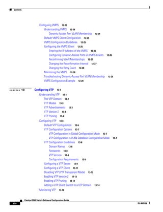 Contents
xiv
Catalyst 2960 Switch Software Configuration Guide
OL-8603-06
Configuring VMPS 12-23
Understanding VMPS 12-24
Dynamic-Access Port VLAN Membership 12-24
Default VMPS Client Configuration 12-25
VMPS Configuration Guidelines 12-25
Configuring the VMPS Client 12-25
Entering the IP Address of the VMPS 12-26
Configuring Dynamic-Access Ports on VMPS Clients 12-26
Reconfirming VLAN Memberships 12-27
Changing the Reconfirmation Interval 12-27
Changing the Retry Count 12-28
Monitoring the VMPS 12-28
Troubleshooting Dynamic-Access Port VLAN Membership 12-29
VMPS Configuration Example 12-29
C H A P T E R 13 Configuring VTP 13-1
Understanding VTP 13-1
The VTP Domain 13-2
VTP Modes 13-3
VTP Advertisements 13-3
VTP Version 2 13-4
VTP Pruning 13-4
Configuring VTP 13-6
Default VTP Configuration 13-6
VTP Configuration Options 13-7
VTP Configuration in Global Configuration Mode 13-7
VTP Configuration in VLAN Database Configuration Mode 13-7
VTP Configuration Guidelines 13-8
Domain Names 13-8
Passwords 13-8
VTP Version 13-8
Configuration Requirements 13-9
Configuring a VTP Server 13-9
Configuring a VTP Client 13-11
Disabling VTP (VTP Transparent Mode) 13-12
Enabling VTP Version 2 13-13
Enabling VTP Pruning 13-14
Adding a VTP Client Switch to a VTP Domain 13-14
Monitoring VTP 13-16
 