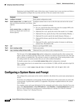 6-14
Catalyst 3750 Switch Software Configuration Guide
OL-8550-07
Chapter 6 Administering the Switch
Configuring a System Name and Prompt
Beginning in privileged EXEC mode, follow these steps if summer time in your area does not follow a
recurring pattern (configure the exact date and time of the next summer time events):
The first part of the clock summer-time global configuration command specifies when summer time
begins, and the second part specifies when it ends. All times are relative to the local time zone. The start
time is relative to standard time. The end time is relative to summer time. If the starting month is after
the ending month, the system assumes that you are in the southern hemisphere.
To disable summer time, use the no clock summer-time global configuration command.
This example shows how to set summer time to start on October 12, 2000, at 02:00, and end on April 26,
2001, at 02:00:
Switch(config)# clock summer-time pdt date 12 October 2000 2:00 26 April 2001 2:00
Configuring a System Name and Prompt
You configure the system name on the switch to identify it. By default, the system name and prompt are
Switch.
If you have not configured a system prompt, the first 20 characters of the system name are used as the
system prompt. A greater-than symbol [>] is appended. The prompt is updated whenever the system
name changes.
For complete syntax and usage information for the commands used in this section, from the Cisco.com
page, select Documentation > Cisco IOS Software > 12.2 Mainline > Command References and see
the Cisco IOS Configuration Fundamentals Command Reference and the Cisco IOS IP Command
Reference, Volume 2 of 3: Routing Protocols.
Command Purpose
Step 1 configure terminal Enter global configuration mode.
Step 2 clock summer-time zone date [month
date year hh:mm month date year hh:mm
[offset]]
or
clock summer-time zone date [date
month year hh:mm date month year
hh:mm [offset]]
Configure summer time to start on the first date and end on the second
date.
Summer time is disabled by default.
• For zone, specify the name of the time zone (for example, PDT) to be
displayed when summer time is in effect.
• (Optional) For week, specify the week of the month (1 to 5 or last).
• (Optional) For day, specify the day of the week (Sunday, Monday...).
• (Optional) For month, specify the month (January, February...).
• (Optional) For hh:mm, specify the time (24-hour format) in hours and
minutes.
• (Optional) For offset, specify the number of minutes to add during
summer time. The default is 60.
Step 3 end Return to privileged EXEC mode.
Step 4 show running-config Verify your entries.
Step 5 copy running-config startup-config (Optional) Save your entries in the configuration file.
 