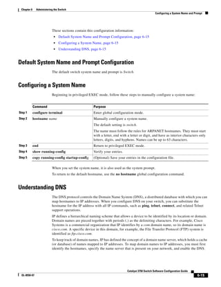 6-15
Catalyst 3750 Switch Software Configuration Guide
OL-8550-07
Chapter 6 Administering the Switch
Configuring a System Name and Prompt
These sections contain this configuration information:
• Default System Name and Prompt Configuration, page 6-15
• Configuring a System Name, page 6-15
• Understanding DNS, page 6-15
Default System Name and Prompt Configuration
The default switch system name and prompt is Switch.
Configuring a System Name
Beginning in privileged EXEC mode, follow these steps to manually configure a system name:
When you set the system name, it is also used as the system prompt.
To return to the default hostname, use the no hostname global configuration command.
Understanding DNS
The DNS protocol controls the Domain Name System (DNS), a distributed database with which you can
map hostnames to IP addresses. When you configure DNS on your switch, you can substitute the
hostname for the IP address with all IP commands, such as ping, telnet, connect, and related Telnet
support operations.
IP defines a hierarchical naming scheme that allows a device to be identified by its location or domain.
Domain names are pieced together with periods (.) as the delimiting characters. For example, Cisco
Systems is a commercial organization that IP identifies by a com domain name, so its domain name is
cisco.com. A specific device in this domain, for example, the File Transfer Protocol (FTP) system is
identified as ftp.cisco.com.
To keep track of domain names, IP has defined the concept of a domain name server, which holds a cache
(or database) of names mapped to IP addresses. To map domain names to IP addresses, you must first
identify the hostnames, specify the name server that is present on your network, and enable the DNS.
Command Purpose
Step 1 configure terminal Enter global configuration mode.
Step 2 hostname name Manually configure a system name.
The default setting is switch.
The name must follow the rules for ARPANET hostnames. They must start
with a letter, end with a letter or digit, and have as interior characters only
letters, digits, and hyphens. Names can be up to 63 characters.
Step 3 end Return to privileged EXEC mode.
Step 4 show running-config Verify your entries.
Step 5 copy running-config startup-config (Optional) Save your entries in the configuration file.
 