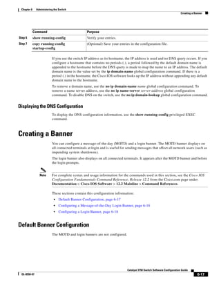 6-17
Catalyst 3750 Switch Software Configuration Guide
OL-8550-07
Chapter 6 Administering the Switch
Creating a Banner
If you use the switch IP address as its hostname, the IP address is used and no DNS query occurs. If you
configure a hostname that contains no periods (.), a period followed by the default domain name is
appended to the hostname before the DNS query is made to map the name to an IP address. The default
domain name is the value set by the ip domain-name global configuration command. If there is a
period (.) in the hostname, the Cisco IOS software looks up the IP address without appending any default
domain name to the hostname.
To remove a domain name, use the no ip domain-name name global configuration command. To
remove a name server address, use the no ip name-server server-address global configuration
command. To disable DNS on the switch, use the no ip domain-lookup global configuration command.
Displaying the DNS Configuration
To display the DNS configuration information, use the show running-config privileged EXEC
command.
Creating a Banner
You can configure a message-of-the-day (MOTD) and a login banner. The MOTD banner displays on
all connected terminals at login and is useful for sending messages that affect all network users (such as
impending system shutdowns).
The login banner also displays on all connected terminals. It appears after the MOTD banner and before
the login prompts.
Note For complete syntax and usage information for the commands used in this section, see the Cisco IOS
Configuration Fundamentals Command Reference, Release 12.2 from the Cisco.com page under
Documentation > Cisco IOS Software > 12.2 Mainline > Command References.
These sections contain this configuration information:
• Default Banner Configuration, page 6-17
• Configuring a Message-of-the-Day Login Banner, page 6-18
• Configuring a Login Banner, page 6-18
Default Banner Configuration
The MOTD and login banners are not configured.
Step 6 show running-config Verify your entries.
Step 7 copy running-config
startup-config
(Optional) Save your entries in the configuration file.
Command Purpose
 