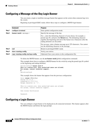 6-18
Catalyst 3750 Switch Software Configuration Guide
OL-8550-07
Chapter 6 Administering the Switch
Creating a Banner
Configuring a Message-of-the-Day Login Banner
You can create a single or multiline message banner that appears on the screen when someone logs in to
the switch.
Beginning in privileged EXEC mode, follow these steps to configure a MOTD login banner:
To delete the MOTD banner, use the no banner motd global configuration command.
This example shows how to configure a MOTD banner for the switch by using the pound sign (#) symbol
as the beginning and ending delimiter:
Switch(config)# banner motd #
This is a secure site. Only authorized users are allowed.
For access, contact technical support.
#
Switch(config)#
This example shows the banner that appears from the previous configuration:
Unix> telnet 172.2.5.4
Trying 172.2.5.4...
Connected to 172.2.5.4.
Escape character is '^]'.
This is a secure site. Only authorized users are allowed.
For access, contact technical support.
User Access Verification
Password:
Configuring a Login Banner
You can configure a login banner to be displayed on all connected terminals. This banner appears after
the MOTD banner and before the login prompt.
Command Purpose
Step 1 configure terminal Enter global configuration mode.
Step 2 banner motd c message c Specify the message of the day.
For c, enter the delimiting character of your choice, for example, a
pound sign (#), and press the Return key. The delimiting character
signifies the beginning and end of the banner text. Characters after the
ending delimiter are discarded.
For message, enter a banner message up to 255 characters. You cannot
use the delimiting character in the message.
Step 3 end Return to privileged EXEC mode.
Step 4 show running-config Verify your entries.
Step 5 copy running-config startup-config (Optional) Save your entries in the configuration file.
 