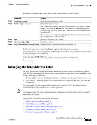 6-19
Catalyst 3750 Switch Software Configuration Guide
OL-8550-07
Chapter 6 Administering the Switch
Managing the MAC Address Table
Beginning in privileged EXEC mode, follow these steps to configure a login banner:
To delete the login banner, use the no banner login global configuration command.
This example shows how to configure a login banner for the switch by using the dollar sign ($) symbol
as the beginning and ending delimiter:
Switch(config)# banner login $
Access for authorized users only. Please enter your username and password.
$
Switch(config)#
Managing the MAC Address Table
The MAC address table contains address information that the switch uses to forward traffic between
ports. All MAC addresses in the address table are associated with one or more ports. The address table
includes these types of addresses:
• Dynamic address: a source MAC address that the switch learns and then ages when it is not in use.
• Static address: a manually entered unicast address that does not age and that is not lost when the
switch resets.
The address table lists the destination MAC address, the associated VLAN ID, and port number
associated with the address and the type (static or dynamic).
Note For complete syntax and usage information for the commands used in this section, see the command
reference for this release.
These sections contain this configuration information:
• Building the Address Table, page 6-20
• MAC Addresses and VLANs, page 6-20
• Default MAC Address Table Configuration, page 6-20
• Changing the Address Aging Time, page 6-21
• Removing Dynamic Address Entries, page 6-21
Command Purpose
Step 1 configure terminal Enter global configuration mode.
Step 2 banner login c message c Specify the login message.
For c, enter the delimiting character of your choice, for example, a pound
sign (#), and press the Return key. The delimiting character signifies the
beginning and end of the banner text. Characters after the ending delimiter
are discarded.
For message, enter a login message up to 255 characters. You cannot use the
delimiting character in the message.
Step 3 end Return to privileged EXEC mode.
Step 4 show running-config Verify your entries.
Step 5 copy running-config startup-config (Optional) Save your entries in the configuration file.
 