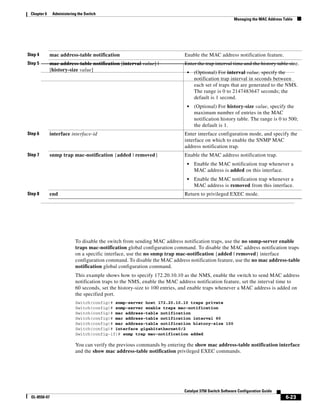 6-23
Catalyst 3750 Switch Software Configuration Guide
OL-8550-07
Chapter 6 Administering the Switch
Managing the MAC Address Table
To disable the switch from sending MAC address notification traps, use the no snmp-server enable
traps mac-notification global configuration command. To disable the MAC address notification traps
on a specific interface, use the no snmp trap mac-notification {added | removed} interface
configuration command. To disable the MAC address notification feature, use the no mac address-table
notification global configuration command.
This example shows how to specify 172.20.10.10 as the NMS, enable the switch to send MAC address
notification traps to the NMS, enable the MAC address notification feature, set the interval time to
60 seconds, set the history-size to 100 entries, and enable traps whenever a MAC address is added on
the specified port.
Switch(config)# snmp-server host 172.20.10.10 traps private
Switch(config)# snmp-server enable traps mac-notification
Switch(config)# mac address-table notification
Switch(config)# mac address-table notification interval 60
Switch(config)# mac address-table notification history-size 100
Switch(config)# interface gigabitethernet0/2
Switch(config-if)# snmp trap mac-notification added
You can verify the previous commands by entering the show mac address-table notification interface
and the show mac address-table notification privileged EXEC commands.
Step 4 mac address-table notification Enable the MAC address notification feature.
Step 5 mac address-table notification [interval value] |
[history-size value]
Enter the trap interval time and the history table size.
• (Optional) For interval value, specify the
notification trap interval in seconds between
each set of traps that are generated to the NMS.
The range is 0 to 2147483647 seconds; the
default is 1 second.
• (Optional) For history-size value, specify the
maximum number of entries in the MAC
notification history table. The range is 0 to 500;
the default is 1.
Step 6 interface interface-id Enter interface configuration mode, and specify the
interface on which to enable the SNMP MAC
address notification trap.
Step 7 snmp trap mac-notification {added | removed} Enable the MAC address notification trap.
• Enable the MAC notification trap whenever a
MAC address is added on this interface.
• Enable the MAC notification trap whenever a
MAC address is removed from this interface.
Step 8 end Return to privileged EXEC mode.
 