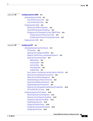 Contents
xv
Catalyst 2960 Switch Software Configuration Guide
OL-8603-06
C H A P T E R 14 Configuring Voice VLAN 14-1
Understanding Voice VLAN 14-1
Cisco IP Phone Voice Traffic 14-2
Cisco IP Phone Data Traffic 14-2
Configuring Voice VLAN 14-3
Default Voice VLAN Configuration 14-3
Voice VLAN Configuration Guidelines 14-3
Configuring a Port Connected to a Cisco 7960 IP Phone 14-4
Configuring Cisco IP Phone Voice Traffic 14-5
Configuring the Priority of Incoming Data Frames 14-6
Displaying Voice VLAN 14-7
C H A P T E R 15 Configuring STP 15-1
Understanding Spanning-Tree Features 15-1
STP Overview 15-2
Spanning-Tree Topology and BPDUs 15-3
Bridge ID, Switch Priority, and Extended System ID 15-4
Spanning-Tree Interface States 15-4
Blocking State 15-5
Listening State 15-6
Learning State 15-6
Forwarding State 15-6
Disabled State 15-7
How a Switch or Port Becomes the Root Switch or Root Port 15-7
Spanning Tree and Redundant Connectivity 15-8
Spanning-Tree Address Management 15-8
Accelerated Aging to Retain Connectivity 15-8
Spanning-Tree Modes and Protocols 15-9
Supported Spanning-Tree Instances 15-9
Spanning-Tree Interoperability and Backward Compatibility 15-10
STP and IEEE 802.1Q Trunks 15-10
Configuring Spanning-Tree Features 15-10
Default Spanning-Tree Configuration 15-11
Spanning-Tree Configuration Guidelines 15-12
Changing the Spanning-Tree Mode. 15-13
Disabling Spanning Tree 15-14
Configuring the Root Switch 15-14
Configuring a Secondary Root Switch 15-16
Configuring Port Priority 15-16
 