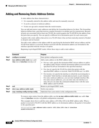 6-24
Catalyst 3750 Switch Software Configuration Guide
OL-8550-07
Chapter 6 Administering the Switch
Managing the MAC Address Table
Adding and Removing Static Address Entries
A static address has these characteristics:
• It is manually entered in the address table and must be manually removed.
• It can be a unicast or multicast address.
• It does not age and is retained when the switch restarts.
You can add and remove static addresses and define the forwarding behavior for them. The forwarding
behavior defines how a port that receives a packet forwards it to another port for transmission. Because
all ports are associated with at least one VLAN, the switch acquires the VLAN ID for the address from
the ports that you specify. You can specify a different list of destination ports for each source port.
A packet with a static address that arrives on a VLAN where it has not been statically entered is flooded
to all ports and not learned.
You add a static address to the address table by specifying the destination MAC unicast address and the
VLAN from which it is received. Packets received with this destination address are forwarded to the
interface specified with the interface-id option.
Beginning in privileged EXEC mode, follow these steps to add a static address:
To remove static entries from the address table, use the no mac address-table static mac-addr vlan
vlan-id [interface interface-id] global configuration command.
This example shows how to add the static address c2f3.220a.12f4 to the MAC address table. When a
packet is received in VLAN 4 with this MAC address as its destination address, the packet is forwarded
to the specified port:
Switch(config)# mac address-table static c2f3.220a.12f4 vlan 4 interface
gigabitethernet0/1
Command Purpose
Step 1 configure terminal Enter global configuration mode.
Step 2 mac address-table static mac-addr
vlan vlan-id interface interface-id
Add a static address to the MAC address table.
• For mac-addr, specify the destination MAC unicast address to add to
the address table. Packets with this destination address received in the
specified VLAN are forwarded to the specified interface.
• For vlan-id, specify the VLAN for which the packet with the
specified MAC address is received. Valid VLAN IDs are 1 to 4094.
• For interface-id, specify the interface to which the received packet is
forwarded. Valid interfaces include physical ports or port channels.
For static multicast addresses, you can enter multiple interface IDs.
For static unicast addresses, you can enter only one interface at a
time, but you can enter the command multiple times with the same
MAC address and VLAN ID.
Step 3 end Return to privileged EXEC mode.
Step 4 show mac address-table static Verify your entries.
Step 5 copy running-config startup-config (Optional) Save your entries in the configuration file.
 