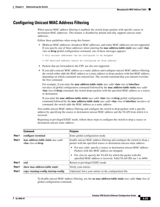 6-25
Catalyst 3750 Switch Software Configuration Guide
OL-8550-07
Chapter 6 Administering the Switch
Managing the MAC Address Table
Configuring Unicast MAC Address Filtering
When unicast MAC address filtering is enabled, the switch drops packets with specific source or
destination MAC addresses. This feature is disabled by default and only supports unicast static
addresses.
Follow these guidelines when using this feature:
• Multicast MAC addresses, broadcast MAC addresses, and router MAC addresses are not supported.
If you specify one of these addresses when entering the mac address-table static mac-addr vlan
vlan-id drop global configuration command, one of these messages appears:
% Only unicast addresses can be configured to be dropped
% CPU destined address cannot be configured as drop address
• Packets that are forwarded to the CPU are also not supported.
• If you add a unicast MAC address as a static address and configure unicast MAC address filtering,
the switch either adds the MAC address as a static address or drops packets with that MAC address,
depending on which command was entered last. The second command that you entered overrides
the first command.
For example, if you enter the mac address-table static mac-addr vlan vlan-id interface
interface-id global configuration command followed by the mac address-table static mac-addr
vlan vlan-id drop command, the switch drops packets with the specified MAC address as a source
or destination.
If you enter the mac address-table static mac-addr vlan vlan-id drop global configuration
command followed by the mac address-table static mac-addr vlan vlan-id interface interface-id
command, the switch adds the MAC address as a static address.
You enable unicast MAC address filtering and configure the switch to drop packets with a specific
address by specifying the source or destination unicast MAC address and the VLAN from which it is
received.
Beginning in privileged EXEC mode, follow these steps to configure the switch to drop a source or
destination unicast static address:
To disable unicast MAC address filtering, use the no mac address-table static mac-addr vlan vlan-id
global configuration command.
Command Purpose
Step 1 configure terminal Enter global configuration mode.
Step 2 mac address-table static mac-addr
vlan vlan-id drop
Enable unicast MAC address filtering and configure the switch to drop a
packet with the specified source or destination unicast static address.
• For mac-addr, specify a source or destination unicast MAC address.
Packets with this MAC address are dropped.
• For vlan-id, specify the VLAN for which the packet with the
specified MAC address is received. Valid VLAN IDs are 1 to 4094.
Step 3 end Return to privileged EXEC mode.
Step 4 show mac address-table static Verify your entries.
Step 5 copy running-config startup-config (Optional) Save your entries in the configuration file.
 