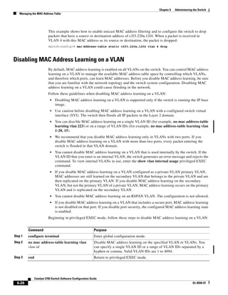 6-26
Catalyst 3750 Switch Software Configuration Guide
OL-8550-07
Chapter 6 Administering the Switch
Managing the MAC Address Table
This example shows how to enable unicast MAC address filtering and to configure the switch to drop
packets that have a source or destination address of c2f3.220a.12f4. When a packet is received in
VLAN 4 with this MAC address as its source or destination, the packet is dropped:
Switch(config)# mac address-table static c2f3.220a.12f4 vlan 4 drop
Disabling MAC Address Learning on a VLAN
By default, MAC address learning is enabled on all VLANs on the switch. You can control MAC address
learning on a VLAN to manage the available MAC address table space by controlling which VLANs,
and therefore which ports, can learn MAC addresses. Before you disable MAC address learning, be sure
that you are familiar with the network topology and the switch system configuration. Disabling MAC
address learning on a VLAN could cause flooding in the network.
Follow these guidelines when disabling MAC address learning on a VLAN:
• Disabling MAC address learning on a VLAN is supported only if the switch is running the IP base
image.
• Use caution before disabling MAC address learning on a VLAN with a configured switch virtual
interface (SVI). The switch then floods all IP packets in the Layer 2 domain.
• You can disa ble MAC address learning on a single VLAN ID (for example, no mac address-table
learning vlan 223) or on a range of VLAN IDs (for example, no mac address-table learning vlan
1-20, 15).
• We recommend that you disable MAC address learning only in VLANs with two ports. If you
disable MAC address learning on a VLAN with more than two ports, every packet entering the
switch is flooded in that VLAN domain.
• You cannot disable MAC address learning on a VLAN that is used internally by the switch. If the
VLAN ID that you enter is an internal VLAN, the switch generates an error message and rejects the
command. To view internal VLANs in use, enter the show vlan internal usage privileged EXEC
command.
• If you disable MAC address learning on a VLAN configured as a private-VLAN primary VLAN,
MAC addresses are still learned on the secondary VLAN that belongs to the private VLAN and are
then replicated on the primary VLAN. If you disable MAC address learning on the secondary
VLAN, but not the primary VLAN of a private VLAN, MAC address learning occurs on the primary
VLAN and is replicated on the secondary VLAN.
• You cannot disable MAC address learning on an RSPAN VLAN. The configuration is not allowed.
• If you disable MAC address learning on a VLAN that includes a secure port, MAC address learning
is not disabled on that port. If you disable port security, the configured MAC address learning state
is enabled.
Beginning in privileged EXEC mode, follow these steps to disable MAC address learning on a VLAN:
Command Purpose
Step 1 configure terminal Enter global configuration mode.
Step 2 no mac address-table learning vlan
vlan-id
Disable MAC address learning on the specified VLAN or VLANs. You
can specify a single VLAN ID or a range of VLAN IDs separated by a
hyphen or comma. Valid VLAN IDs are 1 to 4094.
Step 3 end Return to privileged EXEC mode.
 