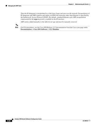 6-28
Catalyst 3750 Switch Software Configuration Guide
OL-8550-07
Chapter 6 Administering the Switch
Managing the ARP Table
Then the IP datagram is encapsulated in a link-layer frame and sent over the network. Encapsulation of
IP datagrams and ARP requests and replies on IEEE 802 networks other than Ethernet is specified by
the Subnetwork Access Protocol (SNAP). By default, standard Ethernet-style ARP encapsulation
(represented by the arpa keyword) is enabled on the IP interface.
ARP entries added manually to the table do not age and must be manually removed.
Note For CLI procedures, see the Cisco IOS Release 12.2 documentation from the Cisco.com page under
Documentation > Cisco IOS Software > 12.2 Mainline.
 