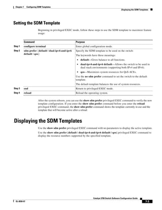 7-3
Catalyst 3750 Switch Software Configuration Guide
OL-8550-07
Chapter 7 Configuring SDM Templates
.Displaying the SDM Templates
Setting the SDM Template
Beginning in privileged EXEC mode, follow these steps to use the SDM template to maximize feature
usage:
After the system reboots, you can use the show sdm prefer privileged EXEC command to verify the new
template configuration. If you enter the show sdm prefer command before you enter the reload
privileged EXEC command, the show sdm prefer command shows the template currently in use and the
template that will become active after a reload.
.Displaying the SDM Templates
Use the show sdm prefer privileged EXEC command with no parameters to display the active template.
Use the show sdm prefer [default | dual-ipv4-and-ipv6 default | qos] privileged EXEC command to
display the resource numbers supported by the specified template.
Command Purpose
Step 1 configure terminal Enter global configuration mode.
Step 2 sdm prefer {default | dual-ipv4-and-ipv6
default | qos}
Specify the SDM template to be used on the switch:
The keywords have these meanings:
• default—Gives balance to all functions.
• dual-ipv4-and-ipv6 default—Allows the switch to be used in
dual stack environments (supporting both IPv4 and IPv6).
• qos—Maximizes system resources for QoS ACEs.
Use the no sdm prefer command to set the switch to the default
template.
The default template balances the use of system resources.
Step 3 end Return to privileged EXEC mode.
Step 4 reload Reload the operating system.
 