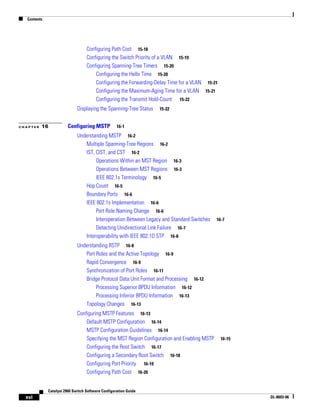 Contents
xvi
Catalyst 2960 Switch Software Configuration Guide
OL-8603-06
Configuring Path Cost 15-18
Configuring the Switch Priority of a VLAN 15-19
Configuring Spanning-Tree Timers 15-20
Configuring the Hello Time 15-20
Configuring the Forwarding-Delay Time for a VLAN 15-21
Configuring the Maximum-Aging Time for a VLAN 15-21
Configuring the Transmit Hold-Count 15-22
Displaying the Spanning-Tree Status 15-22
C H A P T E R 16 Configuring MSTP 16-1
Understanding MSTP 16-2
Multiple Spanning-Tree Regions 16-2
IST, CIST, and CST 16-2
Operations Within an MST Region 16-3
Operations Between MST Regions 16-3
IEEE 802.1s Terminology 16-5
Hop Count 16-5
Boundary Ports 16-6
IEEE 802.1s Implementation 16-6
Port Role Naming Change 16-6
Interoperation Between Legacy and Standard Switches 16-7
Detecting Unidirectional Link Failure 16-7
Interoperability with IEEE 802.1D STP 16-8
Understanding RSTP 16-8
Port Roles and the Active Topology 16-9
Rapid Convergence 16-9
Synchronization of Port Roles 16-11
Bridge Protocol Data Unit Format and Processing 16-12
Processing Superior BPDU Information 16-12
Processing Inferior BPDU Information 16-13
Topology Changes 16-13
Configuring MSTP Features 16-13
Default MSTP Configuration 16-14
MSTP Configuration Guidelines 16-14
Specifying the MST Region Configuration and Enabling MSTP 16-15
Configuring the Root Switch 16-17
Configuring a Secondary Root Switch 16-18
Configuring Port Priority 16-19
Configuring Path Cost 16-20
 