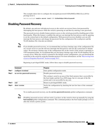 8-5
Catalyst 3750 Switch Software Configuration Guide
OL-8550-07
Chapter 8 Configuring Switch-Based Authentication
Protecting Access to Privileged EXEC Commands
This example shows how to configure the encrypted password $1$FaD0$Xyti5Rkls3LoyxzS8 for
privilege level 2:
Switch(config)# enable secret level 2 5 $1$FaD0$Xyti5Rkls3LoyxzS8
Disabling Password Recovery
By default, any end user with physical access to the switch can recover from a lost password by
interrupting the boot process while the switch is powering on and then by entering a new password.
The password-recovery disable feature protects access to the switch password by disabling part of this
functionality. When this feature is enabled, the end user can interrupt the boot process only by agreeing
to set the system back to the default configuration. With password recovery disabled, you can still
interrupt the boot process and change the password, but the configuration file (config.text) and the
VLAN database file (vlan.dat) are deleted.
Note If you disable password recovery, we recommend that you keep a backup copy of the configuration file
on a secure server in case the end user interrupts the boot process and sets the system back to default
values. Do not keep a backup copy of the configuration file on the switch. If the switch is operating in
VTP transparent mode, we recommend that you also keep a backup copy of the VLAN database file on
a secure server. When the switch is returned to the default system configuration, you can download the
saved files to the switch by using the Xmodem protocol. For more information, see the “Recovering from
a Lost or Forgotten Password” section on page 36-3.
Beginning in privileged EXEC mode, follow these steps to disable password recovery:
To re-enable password recovery, use the service password-recovery global configuration command.
Note Disabling password recovery will not work if you have set the switch to boot up manually by using the
boot manual global configuration command. This command produces the boot loader prompt (switch:)
after the switch is power cycled.
Command Purpose
Step 1 configure terminal Enter global configuration mode.
Step 2 no service password-recovery Disable password recovery.
This setting is saved in an area of the flash memory that is accessible by
the boot loader and the Cisco IOS image, but it is not part of the file
system and is not accessible by any user.
Step 3 end Return to privileged EXEC mode.
Step 4 show version Verify the configuration by checking the last few lines of the command
output.
 