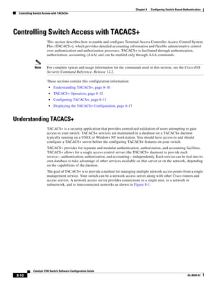 8-10
Catalyst 3750 Switch Software Configuration Guide
OL-8550-07
Chapter 8 Configuring Switch-Based Authentication
Controlling Switch Access with TACACS+
Controlling Switch Access with TACACS+
This section describes how to enable and configure Terminal Access Controller Access Control System
Plus (TACACS+), which provides detailed accounting information and flexible administrative control
over authentication and authorization processes. TACACS+ is facilitated through authentication,
authorization, accounting (AAA) and can be enabled only through AAA commands.
Note For complete syntax and usage information for the commands used in this section, see the Cisco IOS
Security Command Reference, Release 12.2.
These sections contain this configuration information:
• Understanding TACACS+, page 8-10
• TACACS+ Operation, page 8-12
• Configuring TACACS+, page 8-12
• Displaying the TACACS+ Configuration, page 8-17
Understanding TACACS+
TACACS+ is a security application that provides centralized validation of users attempting to gain
access to your switch. TACACS+ services are maintained in a database on a TACACS+ daemon
typically running on a UNIX or Windows NT workstation. You should have access to and should
configure a TACACS+ server before the configuring TACACS+ features on your switch.
TACACS+ provides for separate and modular authentication, authorization, and accounting facilities.
TACACS+ allows for a single access control server (the TACACS+ daemon) to provide each
service—authentication, authorization, and accounting—independently. Each service can be tied into its
own database to take advantage of other services available on that server or on the network, depending
on the capabilities of the daemon.
The goal of TACACS+ is to provide a method for managing multiple network access points from a single
management service. Your switch can be a network access server along with other Cisco routers and
access servers. A network access server provides connections to a single user, to a network or
subnetwork, and to interconnected networks as shown in Figure 8-1.
 