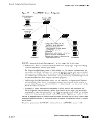 8-11
Catalyst 3750 Switch Software Configuration Guide
OL-8550-07
Chapter 8 Configuring Switch-Based Authentication
Controlling Switch Access with TACACS+
Figure 8-1 Typical TACACS+ Network Configuration
TACACS+, administered through the AAA security services, can provide these services:
• Authentication—Provides complete control of authentication through login and password dialog,
challenge and response, and messaging support.
The authentication facility can conduct a dialog with the user (for example, after a username and
password are provided, to challenge a user with several questions, such as home address, mother’s
maiden name, service type, and social security number). The TACACS+ authentication service can
also send messages to user screens. For example, a message could notify users that their passwords
must be changed because of the company’s password aging policy.
• Authorization—Provides fine-grained control over user capabilities for the duration of the user’s
session, including but not limited to setting autocommands, access control, session duration, or
protocol support. You can also enforce restrictions on what commands a user can execute with the
TACACS+ authorization feature.
• Accounting—Collects and sends information used for billing, auditing, and reporting to the
TACACS+ daemon. Network managers can use the accounting facility to track user activity for a
security audit or to provide information for user billing. Accounting records include user identities,
start and stop times, executed commands (such as PPP), number of packets, and number of bytes.
The TACACS+ protocol provides authentication between the switch and the TACACS+ daemon, and it
ensures confidentiality because all protocol exchanges between the switch and the TACACS+ daemon
are encrypted.
You need a system running the TACACS+ daemon software to use TACACS+ on your switch.
101230
UNIX workstation
(TACACS+
server 2)
UNIX workstation
(TACACS+
server 1)
Configure the switches with the
TACACS+ server addresses.
Set an authentication key
(also configure the same key on
the TACACS+ servers).
Enable AAA.
Create a login authentication method list.
Apply the list to the terminal lines.
Create an authorization and accounting
method list as required.
Catalyst 6500
series switch
Workstations
171.20.10.8
171.20.10.7
Workstations
 