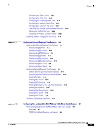 Contents
xvii
Catalyst 2960 Switch Software Configuration Guide
OL-8603-06
Configuring the Switch Priority 16-21
Configuring the Hello Time 16-22
Configuring the Forwarding-Delay Time 16-23
Configuring the Maximum-Aging Time 16-23
Configuring the Maximum-Hop Count 16-24
Specifying the Link Type to Ensure Rapid Transitions 16-24
Designating the Neighbor Type 16-25
Restarting the Protocol Migration Process 16-25
Displaying the MST Configuration and Status 16-26
C H A P T E R 17 Configuring Optional Spanning-Tree Features 17-1
Understanding Optional Spanning-Tree Features 17-1
Understanding Port Fast 17-2
Understanding BPDU Guard 17-2
Understanding BPDU Filtering 17-3
Understanding UplinkFast 17-3
Understanding BackboneFast 17-5
Understanding EtherChannel Guard 17-7
Understanding Root Guard 17-8
Understanding Loop Guard 17-9
Configuring Optional Spanning-Tree Features 17-9
Default Optional Spanning-Tree Configuration 17-9
Optional Spanning-Tree Configuration Guidelines 17-10
Enabling Port Fast 17-10
Enabling BPDU Guard 17-11
Enabling BPDU Filtering 17-12
Enabling UplinkFast for Use with Redundant Links 17-13
Enabling BackboneFast 17-13
Enabling EtherChannel Guard 17-14
Enabling Root Guard 17-15
Enabling Loop Guard 17-15
Displaying the Spanning-Tree Status 17-16
C H A P T E R 18 Configuring Flex Links and the MAC Address-Table Move Update Feature 18-1
Understanding Flex Links and the MAC Address-Table Move Update 18-1
Flex Links 18-2
VLAN Flex Link Load Balancing and Support 18-2
 