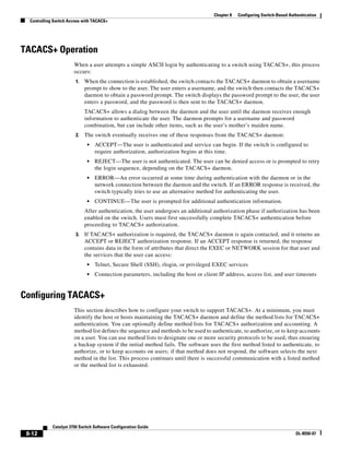 8-12
Catalyst 3750 Switch Software Configuration Guide
OL-8550-07
Chapter 8 Configuring Switch-Based Authentication
Controlling Switch Access with TACACS+
TACACS+ Operation
When a user attempts a simple ASCII login by authenticating to a switch using TACACS+, this process
occurs:
1. When the connection is established, the switch contacts the TACACS+ daemon to obtain a username
prompt to show to the user. The user enters a username, and the switch then contacts the TACACS+
daemon to obtain a password prompt. The switch displays the password prompt to the user, the user
enters a password, and the password is then sent to the TACACS+ daemon.
TACACS+ allows a dialog between the daemon and the user until the daemon receives enough
information to authenticate the user. The daemon prompts for a username and password
combination, but can include other items, such as the user’s mother’s maiden name.
2. The switch eventually receives one of these responses from the TACACS+ daemon:
• ACCEPT—The user is authenticated and service can begin. If the switch is configured to
require authorization, authorization begins at this time.
• REJECT—The user is not authenticated. The user can be denied access or is prompted to retry
the login sequence, depending on the TACACS+ daemon.
• ERROR—An error occurred at some time during authentication with the daemon or in the
network connection between the daemon and the switch. If an ERROR response is received, the
switch typically tries to use an alternative method for authenticating the user.
• CONTINUE—The user is prompted for additional authentication information.
After authentication, the user undergoes an additional authorization phase if authorization has been
enabled on the switch. Users must first successfully complete TACACS+ authentication before
proceeding to TACACS+ authorization.
3. If TACACS+ authorization is required, the TACACS+ daemon is again contacted, and it returns an
ACCEPT or REJECT authorization response. If an ACCEPT response is returned, the response
contains data in the form of attributes that direct the EXEC or NETWORK session for that user and
the services that the user can access:
• Telnet, Secure Shell (SSH), rlogin, or privileged EXEC services
• Connection parameters, including the host or client IP address, access list, and user timeouts
Configuring TACACS+
This section describes how to configure your switch to support TACACS+. At a minimum, you must
identify the host or hosts maintaining the TACACS+ daemon and define the method lists for TACACS+
authentication. You can optionally define method lists for TACACS+ authorization and accounting. A
method list defines the sequence and methods to be used to authenticate, to authorize, or to keep accounts
on a user. You can use method lists to designate one or more security protocols to be used, thus ensuring
a backup system if the initial method fails. The software uses the first method listed to authenticate, to
authorize, or to keep accounts on users; if that method does not respond, the software selects the next
method in the list. This process continues until there is successful communication with a listed method
or the method list is exhausted.
 