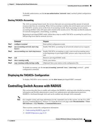 8-17
Catalyst 3750 Switch Software Configuration Guide
OL-8550-07
Chapter 8 Configuring Switch-Based Authentication
Controlling Switch Access with RADIUS
To disable authorization, use the no aaa authorization {network | exec} method1 global configuration
command.
Starting TACACS+ Accounting
The AAA accounting feature tracks the services that users are accessing and the amount of network
resources that they are consuming. When AAA accounting is enabled, the switch reports user activity to
the TACACS+ security server in the form of accounting records. Each accounting record contains
accounting attribute-value (AV) pairs and is stored on the security server. This data can then be analyzed
for network management, client billing, or auditing.
Beginning in privileged EXEC mode, follow these steps to enable TACACS+ accounting for each Cisco
IOS privilege level and for network services:
To disable accounting, use the no aaa accounting {network | exec} {start-stop} method1... global
configuration command.
Displaying the TACACS+ Configuration
To display TACACS+ server statistics, use the show tacacs privileged EXEC command.
Controlling Switch Access with RADIUS
This section describes how to enable and configure the RADIUS, which provides detailed accounting
information and flexible administrative control over authentication and authorization processes.
RADIUS is facilitated through AAA and can be enabled only through AAA commands.
Note For complete syntax and usage information for the commands used in this section, see the Cisco IOS
Security Command Reference, Release 12.2 from the Cisco.com page under Documentation > Cisco
IOS Software > 12.2 Mainline > Command References.
These sections contain this configuration information:
• Understanding RADIUS, page 8-18
• RADIUS Operation, page 8-19
Command Purpose
Step 1 configure terminal Enter global configuration mode.
Step 2 aaa accounting network start-stop
tacacs+
Enable TACACS+ accounting for all network-related service requests.
Step 3 aaa accounting exec start-stop tacacs+ Enable TACACS+ accounting to send a start-record accounting notice
at the beginning of a privileged EXEC process and a stop-record at the
end.
Step 4 end Return to privileged EXEC mode.
Step 5 show running-config Verify your entries.
Step 6 copy running-config startup-config (Optional) Save your entries in the configuration file.
 