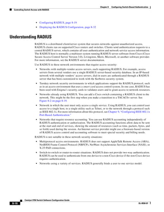 8-18
Catalyst 3750 Switch Software Configuration Guide
OL-8550-07
Chapter 8 Configuring Switch-Based Authentication
Controlling Switch Access with RADIUS
• Configuring RADIUS, page 8-19
• Displaying the RADIUS Configuration, page 8-32
Understanding RADIUS
RADIUS is a distributed client/server system that secures networks against unauthorized access.
RADIUS clients run on supported Cisco routers and switches. Clients send authentication requests to a
central RADIUS server, which contains all user authentication and network service access information.
The RADIUS host is normally a multiuser system running RADIUS server software from Cisco (Cisco
Secure Access Control Server Version 3.0), Livingston, Merit, Microsoft, or another software provider.
For more information, see the RADIUS server documentation.
Use RADIUS in these network environments that require access security:
• Networks with multiple-vendor access servers, each supporting RADIUS. For example, access
servers from several vendors use a single RADIUS server-based security database. In an IP-based
network with multiple vendors’ access servers, dial-in users are authenticated through a RADIUS
server that has been customized to work with the Kerberos security system.
• Turnkey network security environments in which applications support the RADIUS protocol, such
as in an access environment that uses a smart card access control system. In one case, RADIUS has
been used with Enigma’s security cards to validates users and to grant access to network resources.
• Networks already using RADIUS. You can add a Cisco switch containing a RADIUS client to the
network. This might be the first step when you make a transition to a TACACS+ server. See
Figure 8-2 on page 8-19.
• Network in which the user must only access a single service. Using RADIUS, you can control user
access to a single host, to a single utility such as Telnet, or to the network through a protocol such
as IEEE 802.1x. For more information about this protocol, see Chapter 9, “Configuring IEEE 802.1x
Port-Based Authentication.”
• Networks that require resource accounting. You can use RADIUS accounting independently of
RADIUS authentication or authorization. The RADIUS accounting functions allow data to be sent
at the start and end of services, showing the amount of resources (such as time, packets, bytes, and
so forth) used during the session. An Internet service provider might use a freeware-based version
of RADIUS access control and accounting software to meet special security and billing needs.
RADIUS is not suitable in these network security situations:
• Multiprotocol access environments. RADIUS does not support AppleTalk Remote Access (ARA),
NetBIOS Frame Control Protocol (NBFCP), NetWare Asynchronous Services Interface (NASI), or
X.25 PAD connections.
• Switch-to-switch or router-to-router situations. RADIUS does not provide two-way authentication.
RADIUS can be used to authenticate from one device to a non-Cisco device if the non-Cisco device
requires authentication.
• Networks using a variety of services. RADIUS generally binds a user to one service model.
 