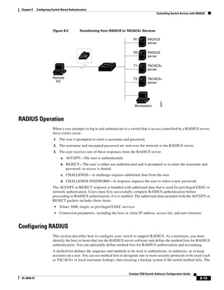 8-19
Catalyst 3750 Switch Software Configuration Guide
OL-8550-07
Chapter 8 Configuring Switch-Based Authentication
Controlling Switch Access with RADIUS
Figure 8-2 Transitioning from RADIUS to TACACS+ Services
RADIUS Operation
When a user attempts to log in and authenticate to a switch that is access controlled by a RADIUS server,
these events occur:
1. The user is prompted to enter a username and password.
2. The username and encrypted password are sent over the network to the RADIUS server.
3. The user receives one of these responses from the RADIUS server:
a. ACCEPT—The user is authenticated.
b. REJECT—The user is either not authenticated and is prompted to re-enter the username and
password, or access is denied.
c. CHALLENGE—A challenge requires additional data from the user.
d. CHALLENGE PASSWORD—A response requests the user to select a new password.
The ACCEPT or REJECT response is bundled with additional data that is used for privileged EXEC or
network authorization. Users must first successfully complete RADIUS authentication before
proceeding to RADIUS authorization, if it is enabled. The additional data included with the ACCEPT or
REJECT packets includes these items:
• Telnet, SSH, rlogin, or privileged EXEC services
• Connection parameters, including the host or client IP address, access list, and user timeouts
Configuring RADIUS
This section describes how to configure your switch to support RADIUS. At a minimum, you must
identify the host or hosts that run the RADIUS server software and define the method lists for RADIUS
authentication. You can optionally define method lists for RADIUS authorization and accounting.
A method list defines the sequence and methods to be used to authenticate, to authorize, or to keep
accounts on a user. You can use method lists to designate one or more security protocols to be used (such
as TACACS+ or local username lookup), thus ensuring a backup system if the initial method fails. The
86891
RADIUS
server
RADIUS
server
TACACS+
server
TACACS+
server
R1
R2
T1
T2Remote
PC
Workstation
 