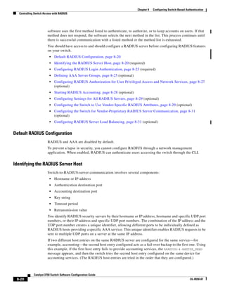 8-20
Catalyst 3750 Switch Software Configuration Guide
OL-8550-07
Chapter 8 Configuring Switch-Based Authentication
Controlling Switch Access with RADIUS
software uses the first method listed to authenticate, to authorize, or to keep accounts on users. If that
method does not respond, the software selects the next method in the list. This process continues until
there is successful communication with a listed method or the method list is exhausted.
You should have access to and should configure a RADIUS server before configuring RADIUS features
on your switch.
• Default RADIUS Configuration, page 8-20
• Identifying the RADIUS Server Host, page 8-20 (required)
• Configuring RADIUS Login Authentication, page 8-23 (required)
• Defining AAA Server Groups, page 8-25 (optional)
• Configuring RADIUS Authorization for User Privileged Access and Network Services, page 8-27
(optional)
• Starting RADIUS Accounting, page 8-28 (optional)
• Configuring Settings for All RADIUS Servers, page 8-29 (optional)
• Configuring the Switch to Use Vendor-Specific RADIUS Attributes, page 8-29 (optional)
• Configuring the Switch for Vendor-Proprietary RADIUS Server Communication, page 8-31
(optional)
• Configuring RADIUS Server Load Balancing, page 8-31 (optional)
Default RADIUS Configuration
RADIUS and AAA are disabled by default.
To prevent a lapse in security, you cannot configure RADIUS through a network management
application. When enabled, RADIUS can authenticate users accessing the switch through the CLI.
Identifying the RADIUS Server Host
Switch-to-RADIUS-server communication involves several components:
• Hostname or IP address
• Authentication destination port
• Accounting destination port
• Key string
• Timeout period
• Retransmission value
You identify RADIUS security servers by their hostname or IP address, hostname and specific UDP port
numbers, or their IP address and specific UDP port numbers. The combination of the IP address and the
UDP port number creates a unique identifier, allowing different ports to be individually defined as
RADIUS hosts providing a specific AAA service. This unique identifier enables RADIUS requests to be
sent to multiple UDP ports on a server at the same IP address.
If two different host entries on the same RADIUS server are configured for the same service—for
example, accounting—the second host entry configured acts as a fail-over backup to the first one. Using
this example, if the first host entry fails to provide accounting services, the %RADIUS-4-RADIUS_DEAD
message appears, and then the switch tries the second host entry configured on the same device for
accounting services. (The RADIUS host entries are tried in the order that they are configured.)
 