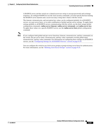 8-21
Catalyst 3750 Switch Software Configuration Guide
OL-8550-07
Chapter 8 Configuring Switch-Based Authentication
Controlling Switch Access with RADIUS
A RADIUS server and the switch use a shared secret text string to encrypt passwords and exchange
responses. To configure RADIUS to use the AAA security commands, you must specify the host running
the RADIUS server daemon and a secret text (key) string that it shares with the switch.
The timeout, retransmission, and encryption key values can be configured globally for all RADIUS
servers, on a per-server basis, or in some combination of global and per-server settings. To apply these
settings globally to all RADIUS servers communicating with the switch, use the three unique global
configuration commands: radius-server timeout, radius-server retransmit, and radius-server key.
To apply these values on a specific RADIUS server, use the radius-server host global configuration
command.
Note If you configure both global and per-server functions (timeout, retransmission, and key commands) on
the switch, the per-server timer, retransmission, and key value commands override global timer,
retransmission, and key value commands. For information on configuring these settings on all RADIUS
servers, see the “Configuring Settings for All RADIUS Servers” section on page 8-29.
You can configure the switch to use AAA server groups to group existing server hosts for authentication.
For more information, see the “Defining AAA Server Groups” section on page 8-25.
 
