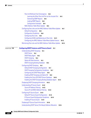Contents
xviii
Catalyst 2960 Switch Software Configuration Guide
OL-8603-06
Flex Link Multicast Fast Convergence 18-3
Learning the Other Flex Link Port as the mrouter Port 18-3
Generating IGMP Reports 18-4
Leaking IGMP Reports 18-4
Configuration Examples 18-4
MAC Address-Table Move Update 18-6
Configuring Flex Links and the MAC Address-Table Move Update 18-7
Default Configuration 18-8
Configuration Guidelines 18-8
Configuring Flex Links 18-9
Configuring VLAN Load Balancing on Flex Links 18-11
Configuring the MAC Address-Table Move Update Feature 18-12
Monitoring Flex Links and the MAC Address-Table Move Update 18-14
C H A P T E R 19 Configuring DHCP Features and IP Source Guard 19-1
Understanding DHCP Snooping 19-1
DHCP Server 19-2
DHCP Relay Agent 19-2
DHCP Snooping 19-2
Option-82 Data Insertion 19-3
DHCP Snooping Binding Database 19-5
Configuring DHCP Snooping 19-7
Default DHCP Snooping Configuration 19-7
DHCP Snooping Configuration Guidelines 19-7
Configuring the DHCP Relay Agent 19-9
Enabling DHCP Snooping and Option 82 19-9
Enabling the Cisco IOS DHCP Server Database 19-10
Enabling the DHCP Snooping Binding Database Agent 19-11
Displaying DHCP Snooping Information 19-12
Understanding IP Source Guard 19-12
Source IP Address Filtering 19-13
Source IP and MAC Address Filtering 19-13
Configuring IP Source Guard 19-13
Default IP Source Guard Configuration 19-13
IP Source Guard Configuration Guidelines 19-14
Enabling IP Source Guard 19-14
Displaying IP Source Guard Information 19-16
Understanding DHCP Server Port-Based Address Allocation 19-16
 