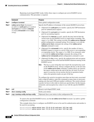 8-22
Catalyst 3750 Switch Software Configuration Guide
OL-8550-07
Chapter 8 Configuring Switch-Based Authentication
Controlling Switch Access with RADIUS
Beginning in privileged EXEC mode, follow these steps to configure per-server RADIUS server
communication. This procedure is required.
To remove the specified RADIUS server, use the no radius-server host hostname | ip-address global
configuration command.
This example shows how to configure one RADIUS server to be used for authentication and another to
be used for accounting:
Switch(config)# radius-server host 172.29.36.49 auth-port 1612 key rad1
Switch(config)# radius-server host 172.20.36.50 acct-port 1618 key rad2
Command Purpose
Step 1 configure terminal Enter global configuration mode.
Step 2 radius-server host {hostname |
ip-address} [auth-port port-number]
[acct-port port-number] [timeout
seconds] [retransmit retries] [key
string]
Specify the IP address or hostname of the remote RADIUS server host.
• (Optional) For auth-port port-number, specify the UDP destination
port for authentication requests.
• (Optional) For acct-port port-number, specify the UDP destination
port for accounting requests.
• (Optional) For timeout seconds, specify the time interval that the
switch waits for the RADIUS server to reply before resending. The
range is 1 to 1000. This setting overrides the radius-server timeout
global configuration command setting. If no timeout is set with the
radius-server host command, the setting of the radius-server
timeout command is used.
• (Optional) For retransmit retries, specify the number of times a
RADIUS request is resent to a server if that server is not responding
or responding slowly. The range is 1 to 1000. If no retransmit value
is set with the radius-server host command, the setting of the
radius-server retransmit global configuration command is used.
• (Optional) For key string, specify the authentication and encryption
key used between the switch and the RADIUS daemon running on the
RADIUS server.
Note The key is a text string that must match the encryption key used
on the RADIUS server. Always configure the key as the last item
in the radius-server host command. Leading spaces are ignored,
but spaces within and at the end of the key are used. If you use
spaces in your key, do not enclose the key in quotation marks
unless the quotation marks are part of the key.
To configure the switch to recognize more than one host entry associated
with a single IP address, enter this command as many times as necessary,
making sure that each UDP port number is different. The switch software
searches for hosts in the order in which you specify them. Set the timeout,
retransmit, and encryption key values to use with the specific RADIUS
host.
Step 3 end Return to privileged EXEC mode.
Step 4 show running-config Verify your entries.
Step 5 copy running-config startup-config (Optional) Save your entries in the configuration file.
 